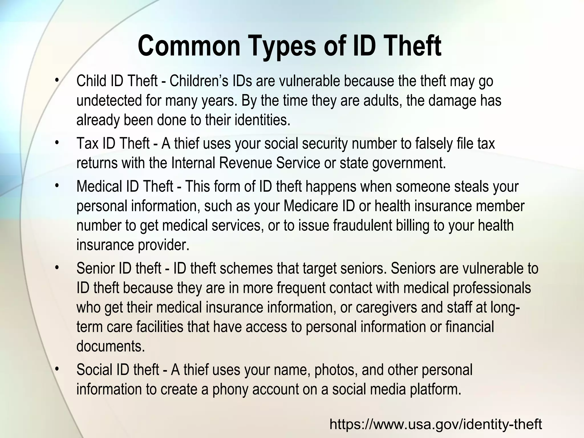 Common Types of ID Theft
• Child ID Theft - Children’s IDs are vulnerable because the theft may go
undetected for many years. By the time they are adults, the damage has
already been done to their identities.
• Tax ID Theft - A thief uses your social security number to falsely file tax
returns with the Internal Revenue Service or state government.
• Medical ID Theft - This form of ID theft happens when someone steals your
personal information, such as your Medicare ID or health insurance member
number to get medical services, or to issue fraudulent billing to your health
insurance provider.
• Senior ID theft - ID theft schemes that target seniors. Seniors are vulnerable to
ID theft because they are in more frequent contact with medical professionals
who get their medical insurance information, or caregivers and staff at long-
term care facilities that have access to personal information or financial
documents.
• Social ID theft - A thief uses your name, photos, and other personal
information to create a phony account on a social media platform.
https://www.usa.gov/identity-theft
 