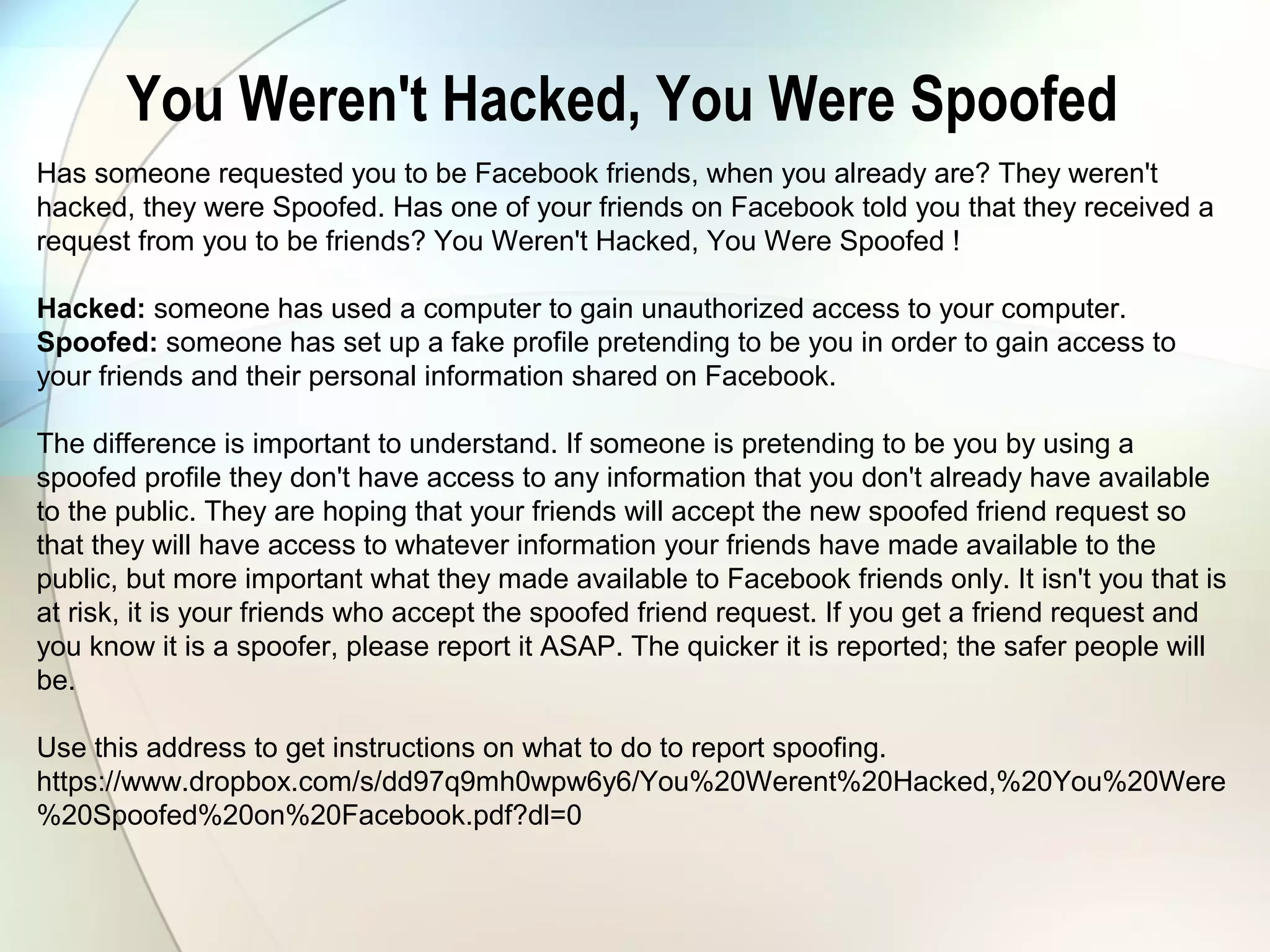 You Weren't Hacked, You Were Spoofed
Has someone requested you to be Facebook friends, when you already are? They weren't
hacked, they were Spoofed. Has one of your friends on Facebook told you that they received a
request from you to be friends? You Weren't Hacked, You Were Spoofed !
Hacked: someone has used a computer to gain unauthorized access to your computer.
Spoofed: someone has set up a fake profile pretending to be you in order to gain access to
your friends and their personal information shared on Facebook.
The difference is important to understand. If someone is pretending to be you by using a
spoofed profile they don't have access to any information that you don't already have available
to the public. They are hoping that your friends will accept the new spoofed friend request so
that they will have access to whatever information your friends have made available to the
public, but more important what they made available to Facebook friends only. It isn't you that is
at risk, it is your friends who accept the spoofed friend request. If you get a friend request and
you know it is a spoofer, please report it ASAP. The quicker it is reported; the safer people will
be.
Use this address to get instructions on what to do to report spoofing.
https://www.dropbox.com/s/dd97q9mh0wpw6y6/You%20Werent%20Hacked,%20You%20Were
%20Spoofed%20on%20Facebook.pdf?dl=0
 