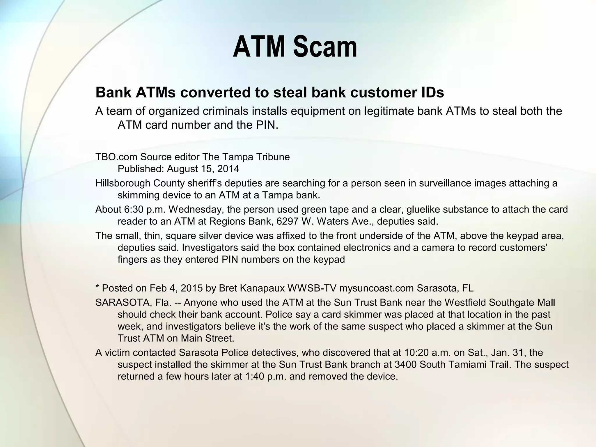 ATM Scam
Bank ATMs converted to steal bank customer IDs
A team of organized criminals installs equipment on legitimate bank ATMs to steal both the
ATM card number and the PIN.
TBO.com Source editor The Tampa Tribune
Published: August 15, 2014
Hillsborough County sheriff’s deputies are searching for a person seen in surveillance images attaching a
skimming device to an ATM at a Tampa bank.
About 6:30 p.m. Wednesday, the person used green tape and a clear, gluelike substance to attach the card
reader to an ATM at Regions Bank, 6297 W. Waters Ave., deputies said.
The small, thin, square silver device was affixed to the front underside of the ATM, above the keypad area,
deputies said. Investigators said the box contained electronics and a camera to record customers’
fingers as they entered PIN numbers on the keypad
* Posted on Feb 4, 2015 by Bret Kanapaux WWSB-TV mysuncoast.com Sarasota, FL
SARASOTA, Fla. -- Anyone who used the ATM at the Sun Trust Bank near the Westfield Southgate Mall
should check their bank account. Police say a card skimmer was placed at that location in the past
week, and investigators believe it's the work of the same suspect who placed a skimmer at the Sun
Trust ATM on Main Street.
A victim contacted Sarasota Police detectives, who discovered that at 10:20 a.m. on Sat., Jan. 31, the
suspect installed the skimmer at the Sun Trust Bank branch at 3400 South Tamiami Trail. The suspect
returned a few hours later at 1:40 p.m. and removed the device.
 