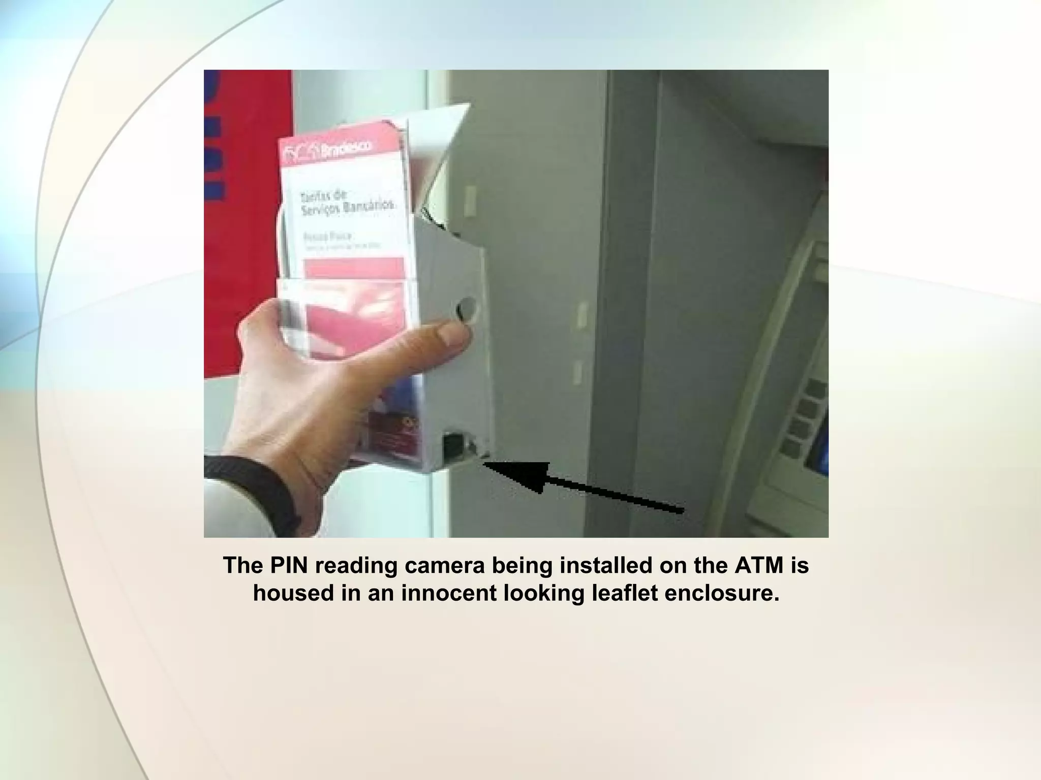 The PIN reading camera being installed on the ATM
is housed in an innocent looking leaflet enclosure.
The PIN reading camera being installed on the ATM
is housed in an innocent looking leaflet enclosure.
The PIN reading camera being installed on the ATM
is housed in an innocent looking leaflet enclosure.
The PIN reading camera being installed on the ATM is
housed in an innocent looking leaflet enclosure.
 