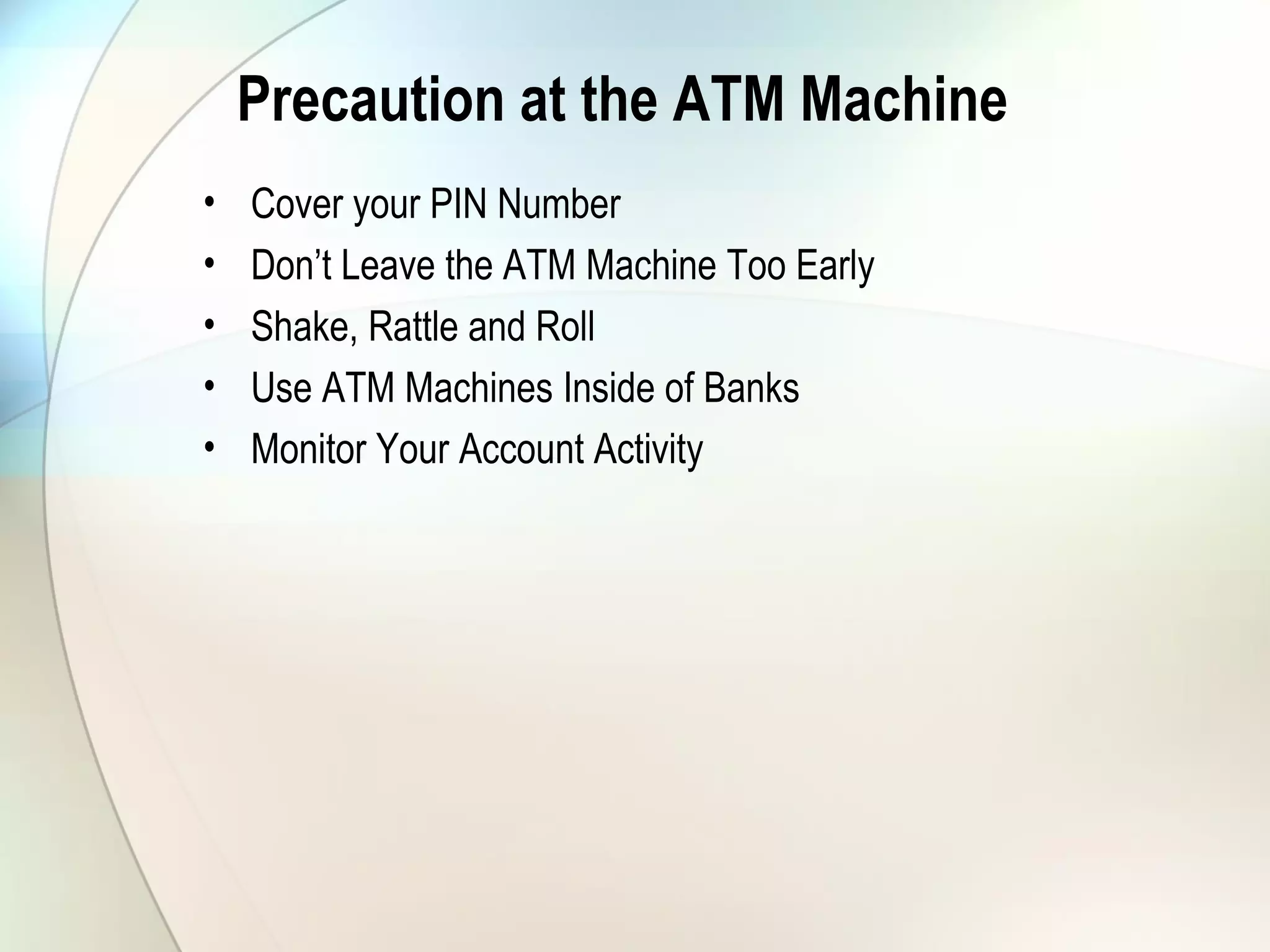 Precaution at the ATM Machine
• Cover your PIN Number
• Don’t Leave the ATM Machine Too Early
• Shake, Rattle and Roll
• Use ATM Machines Inside of Banks
• Monitor Your Account Activity
 