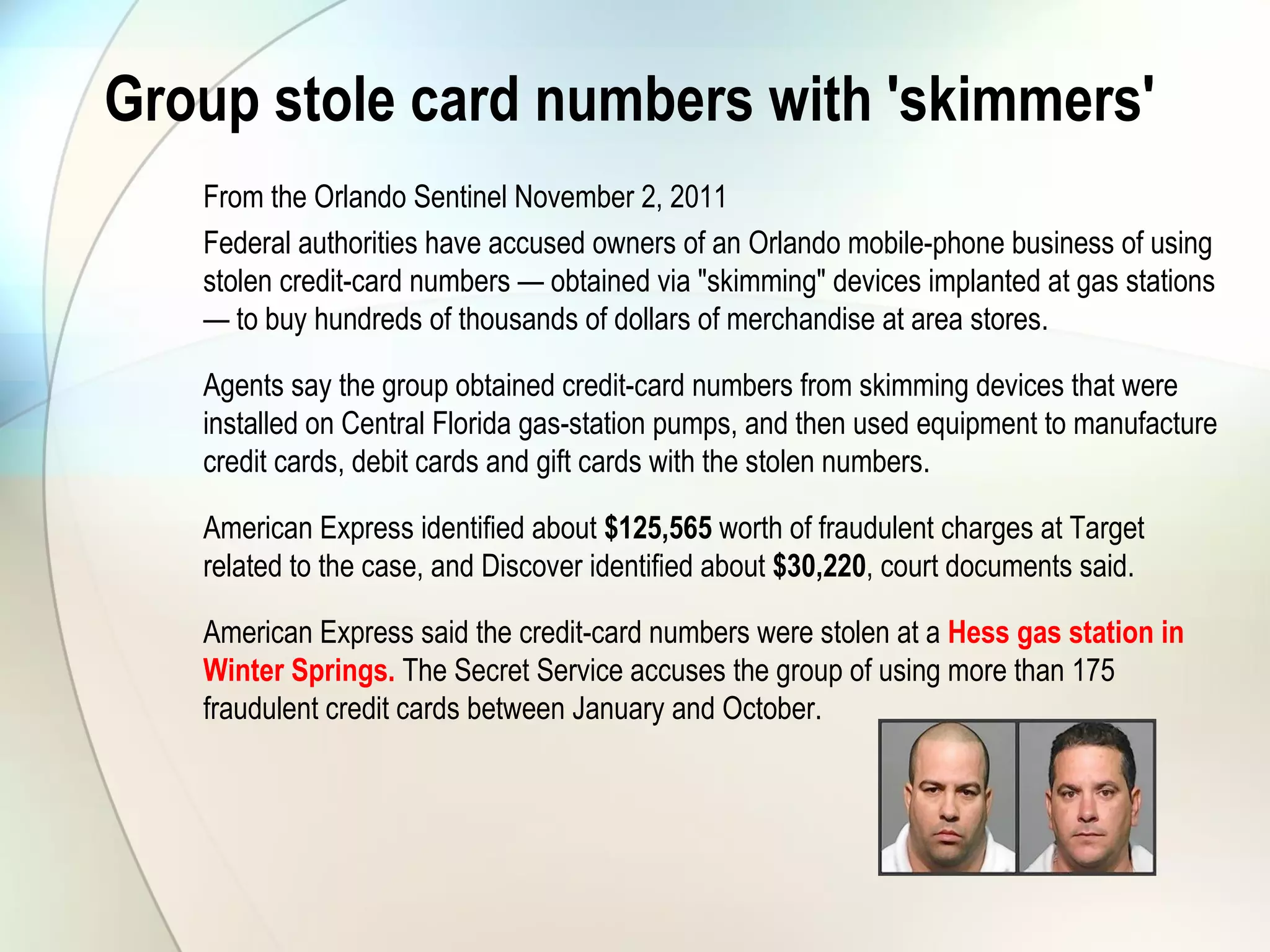 Group stole card numbers with 'skimmers'
From the Orlando Sentinel November 2, 2011
Federal authorities have accused owners of an Orlando mobile-phone business of using
stolen credit-card numbers — obtained via "skimming" devices implanted at gas stations
— to buy hundreds of thousands of dollars of merchandise at area stores.
Agents say the group obtained credit-card numbers from skimming devices that were
installed on Central Florida gas-station pumps, and then used equipment to manufacture
credit cards, debit cards and gift cards with the stolen numbers.
American Express identified about $125,565 worth of fraudulent charges at Target
related to the case, and Discover identified about $30,220, court documents said.
American Express said the credit-card numbers were stolen at a Hess gas station in
Winter Springs. The Secret Service accuses the group of using more than 175
fraudulent credit cards between January and October.
 