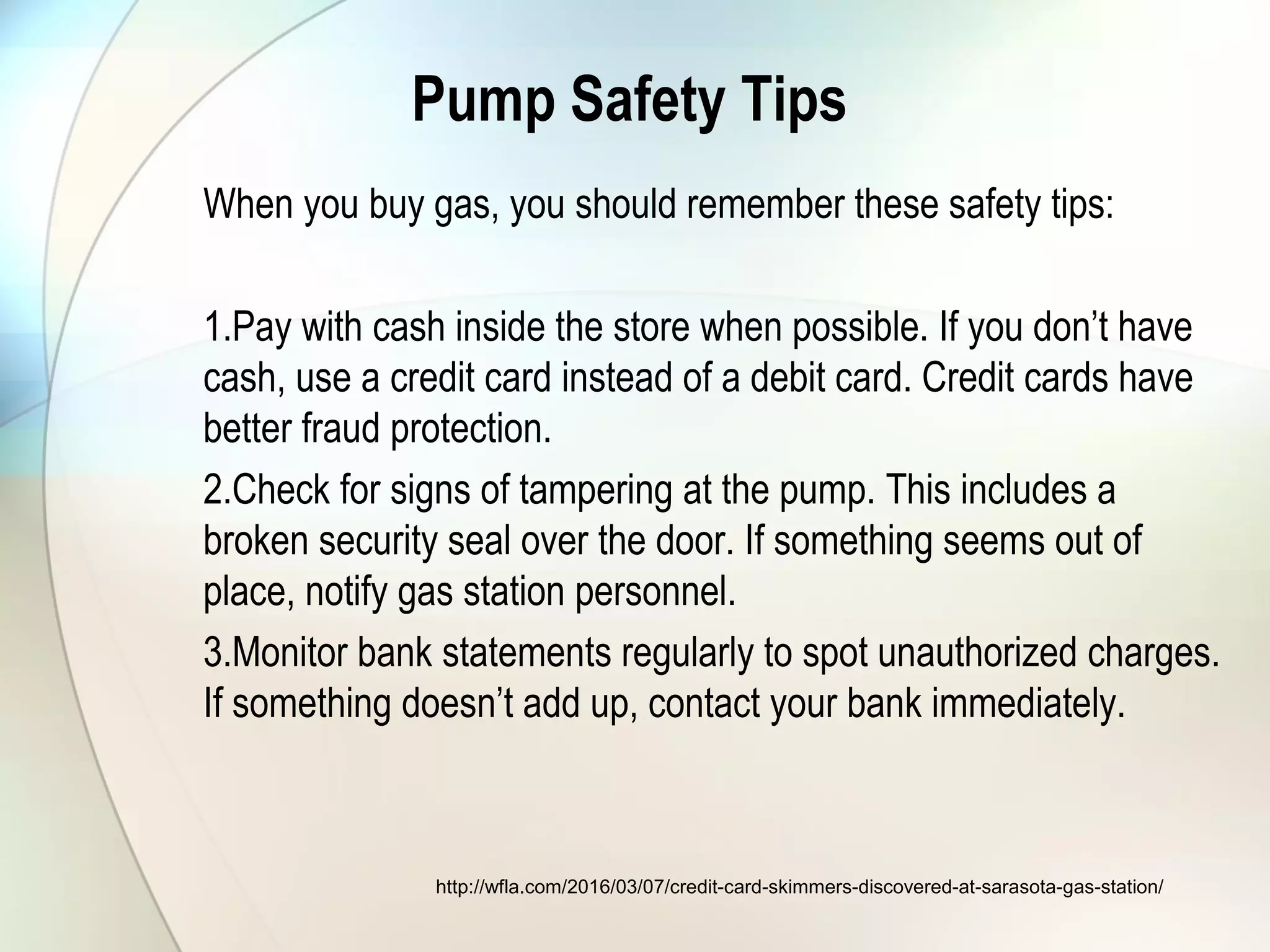 Pump Safety Tips
When you buy gas, you should remember these safety tips:
1.Pay with cash inside the store when possible. If you don’t have
cash, use a credit card instead of a debit card. Credit cards have
better fraud protection.
2.Check for signs of tampering at the pump. This includes a
broken security seal over the door. If something seems out of
place, notify gas station personnel.
3.Monitor bank statements regularly to spot unauthorized charges.
If something doesn’t add up, contact your bank immediately.
http://wfla.com/2016/03/07/credit-card-skimmers-discovered-at-sarasota-gas-station/
 