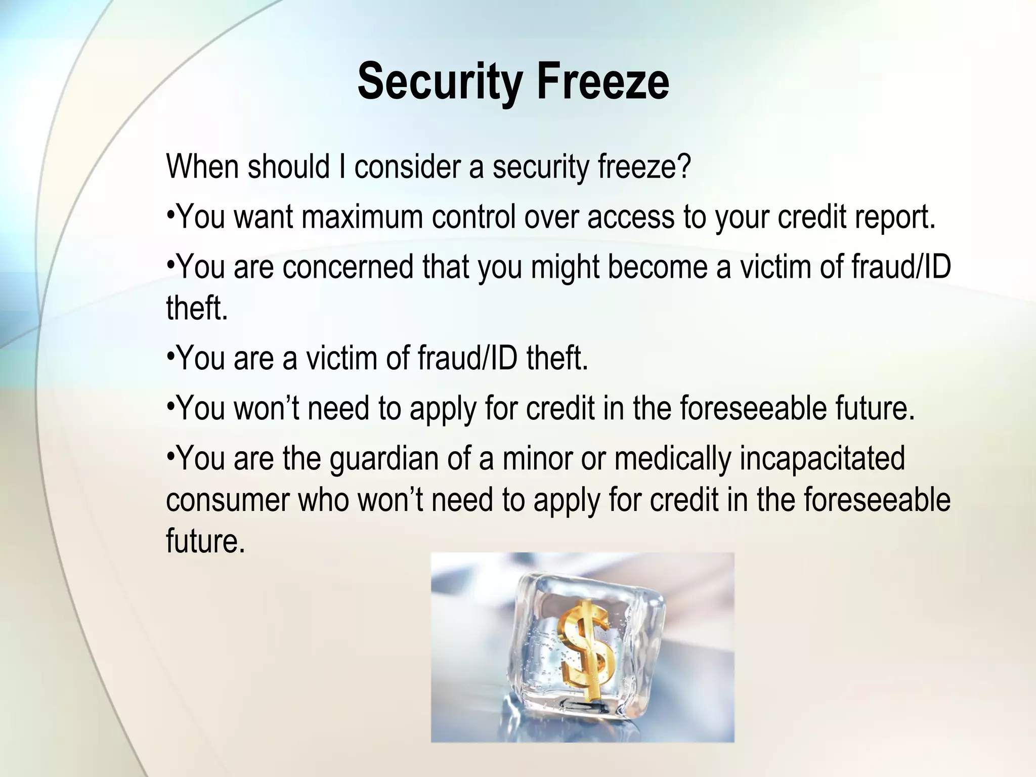 Security Freeze
When should I consider a security freeze?
•You want maximum control over access to your credit report.
•You are concerned that you might become a victim of fraud/ID
theft.
•You are a victim of fraud/ID theft.
•You won’t need to apply for credit in the foreseeable future.
•You are the guardian of a minor or medically incapacitated
consumer who won’t need to apply for credit in the foreseeable
future.
 