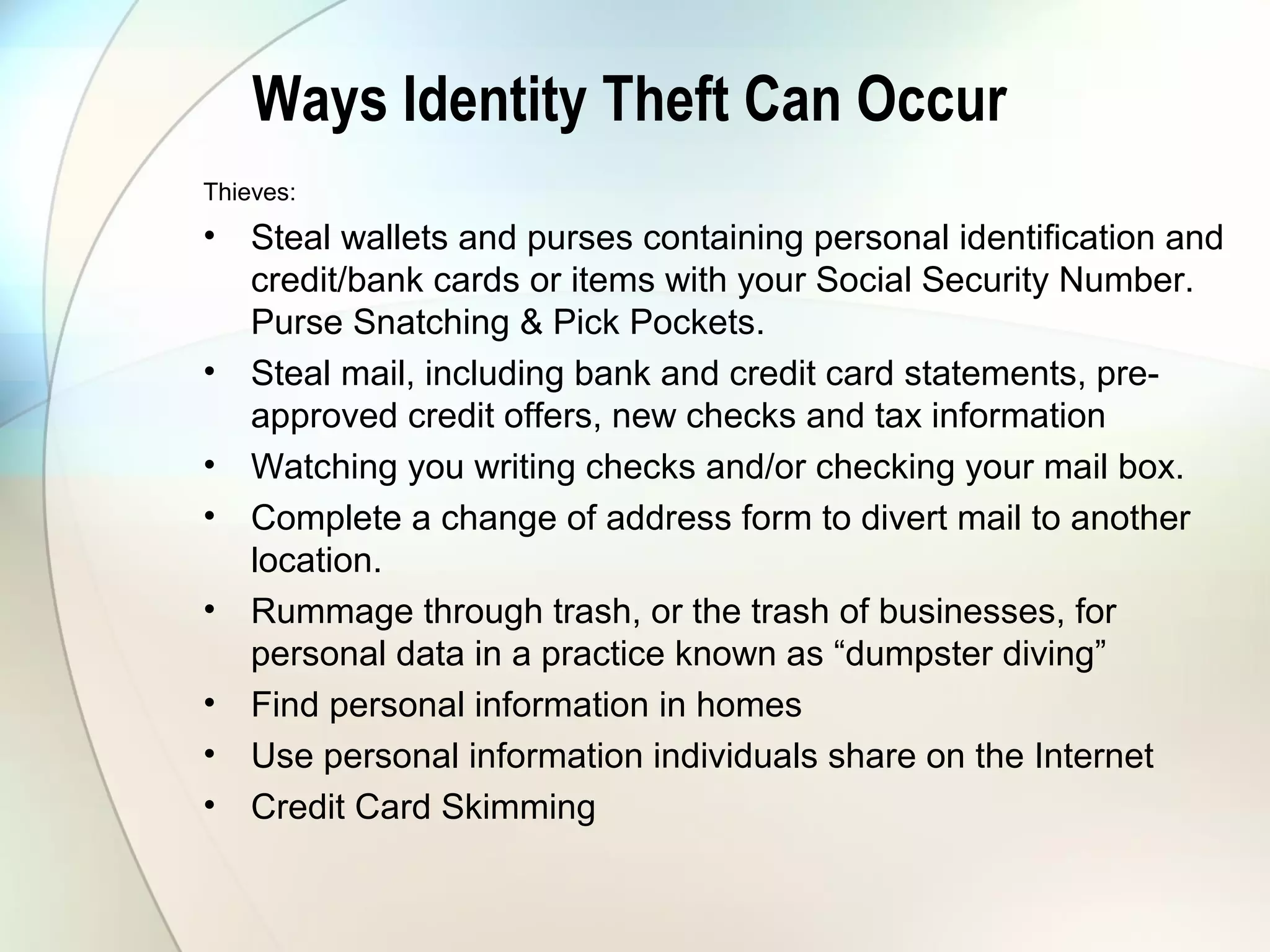 Ways Identity Theft Can Occur
Thieves:
• Steal wallets and purses containing personal identification and
credit/bank cards or items with your Social Security Number.
Purse Snatching & Pick Pockets.
• Steal mail, including bank and credit card statements, pre-
approved credit offers, new checks and tax information
• Watching you writing checks and/or checking your mail box.
• Complete a change of address form to divert mail to another
location.
• Rummage through trash, or the trash of businesses, for
personal data in a practice known as “dumpster diving”
• Find personal information in homes
• Use personal information individuals share on the Internet
• Credit Card Skimming
 