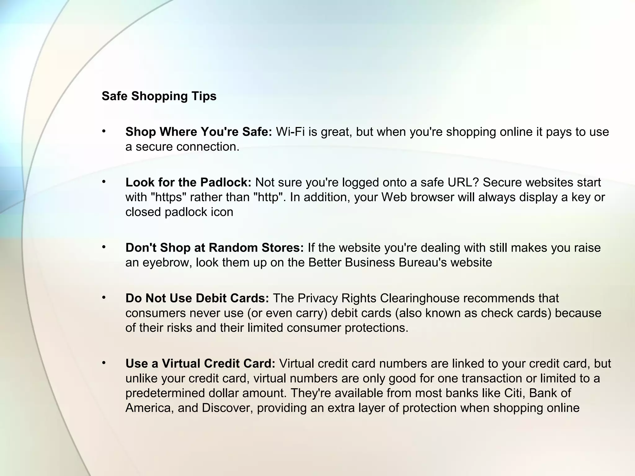 Safe Shopping Tips
• Shop Where You're Safe: Wi-Fi is great, but when you're shopping online it pays to use
a secure connection.
• Look for the Padlock: Not sure you're logged onto a safe URL? Secure websites start
with "https" rather than "http". In addition, your Web browser will always display a key or
closed padlock icon
• Don't Shop at Random Stores: If the website you're dealing with still makes you raise
an eyebrow, look them up on the Better Business Bureau's website
• Do Not Use Debit Cards: The Privacy Rights Clearinghouse recommends that
consumers never use (or even carry) debit cards (also known as check cards) because
of their risks and their limited consumer protections.
• Use a Virtual Credit Card: Virtual credit card numbers are linked to your credit card, but
unlike your credit card, virtual numbers are only good for one transaction or limited to a
predetermined dollar amount. They're available from most banks like Citi, Bank of
America, and Discover, providing an extra layer of protection when shopping online
 