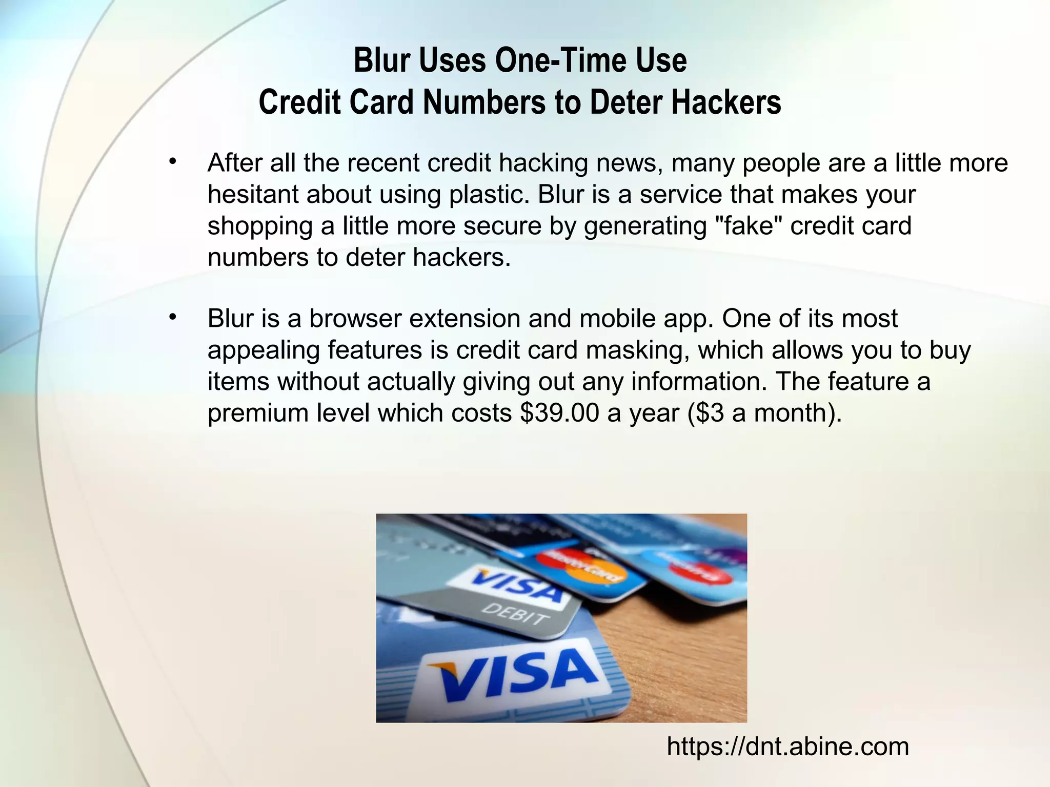 Blur Uses One-Time Use
Credit Card Numbers to Deter Hackers
• After all the recent credit hacking news, many people are a little more
hesitant about using plastic. Blur is a service that makes your
shopping a little more secure by generating "fake" credit card
numbers to deter hackers.
• Blur is a browser extension and mobile app. One of its most
appealing features is credit card masking, which allows you to buy
items without actually giving out any information. The feature a
premium level which costs $39.00 a year ($3 a month).
https://dnt.abine.com
 