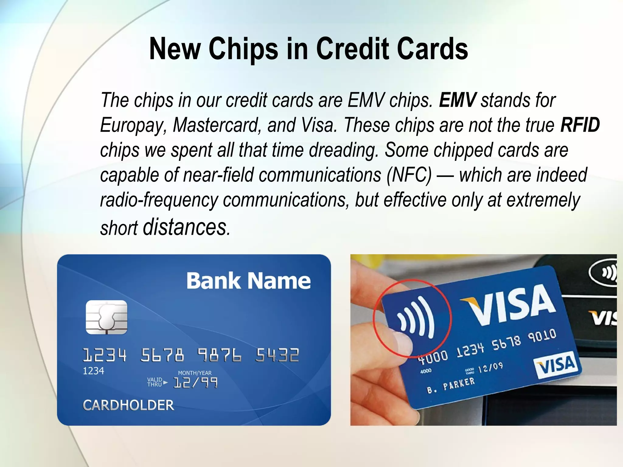 New Chips in Credit Cards
The chips in our credit cards are EMV chips. EMV stands for
Europay, Mastercard, and Visa. These chips are not the true RFID
chips we spent all that time dreading. Some chipped cards are
capable of near-field communications (NFC) — which are indeed
radio-frequency communications, but effective only at extremely
short distances.
 