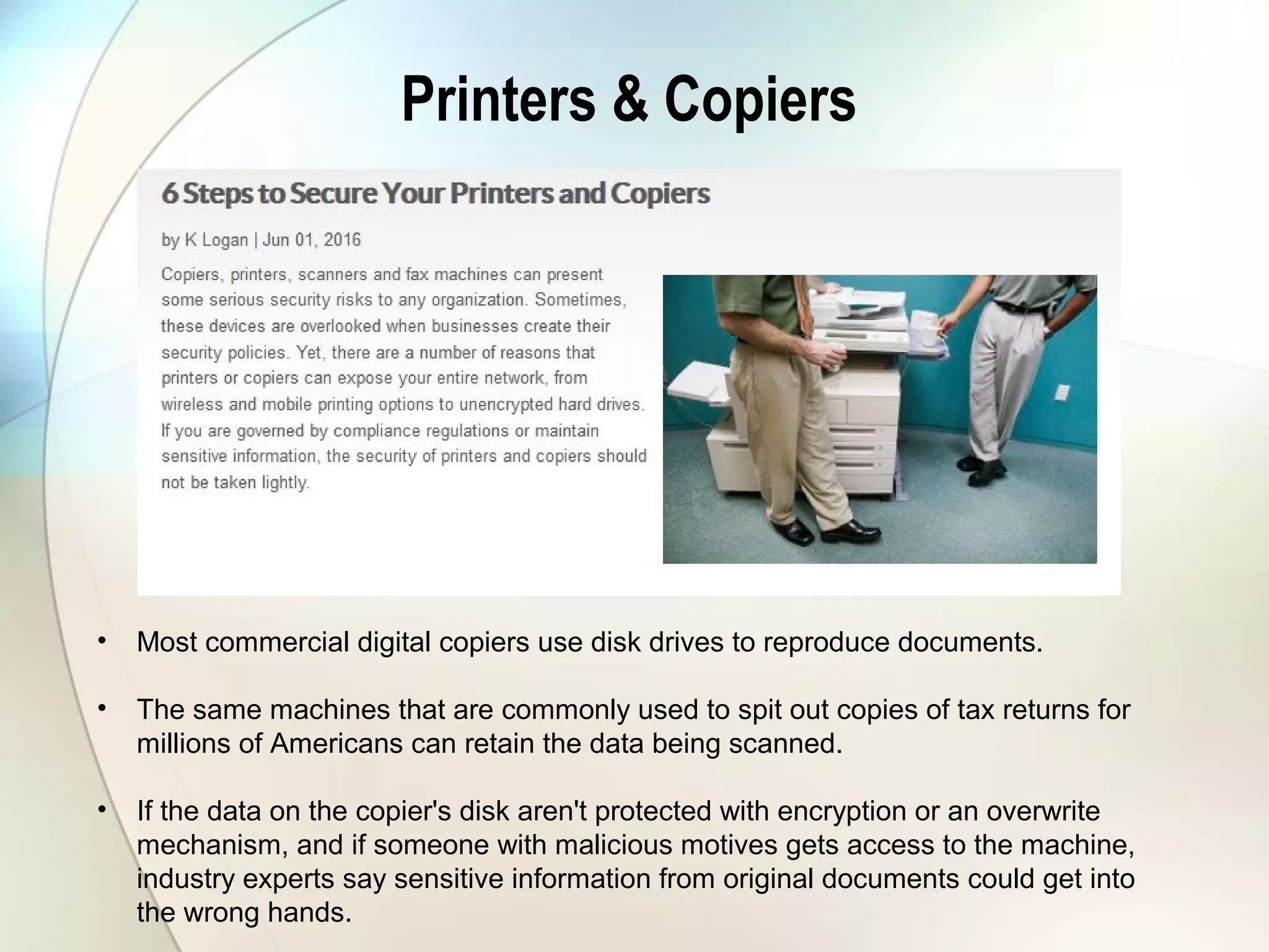 Printers & Copiers
• Most commercial digital copiers use disk drives to reproduce documents.
• The same machines that are commonly used to spit out copies of tax returns for
millions of Americans can retain the data being scanned.
• If the data on the copier's disk aren't protected with encryption or an overwrite
mechanism, and if someone with malicious motives gets access to the machine,
industry experts say sensitive information from original documents could get into
the wrong hands.
 