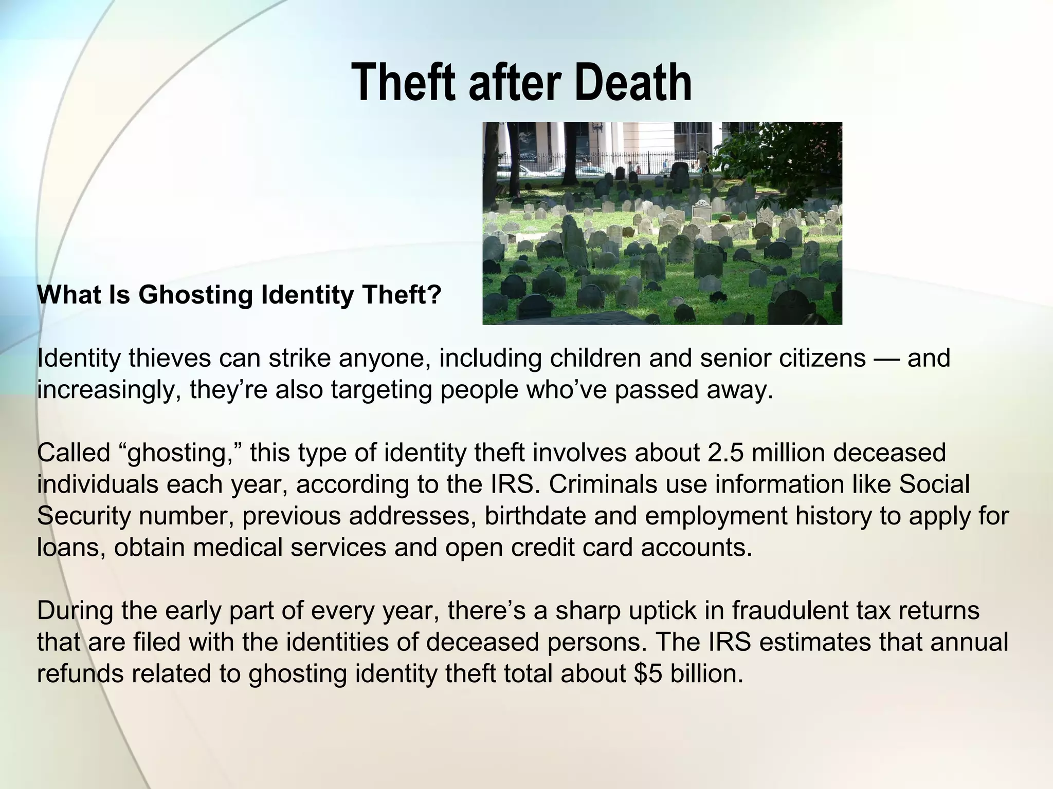 Theft after Death
What Is Ghosting Identity Theft?
Identity thieves can strike anyone, including children and senior citizens — and
increasingly, they’re also targeting people who’ve passed away.
Called “ghosting,” this type of identity theft involves about 2.5 million deceased
individuals each year, according to the IRS. Criminals use information like Social
Security number, previous addresses, birthdate and employment history to apply for
loans, obtain medical services and open credit card accounts.
During the early part of every year, there’s a sharp uptick in fraudulent tax returns
that are filed with the identities of deceased persons. The IRS estimates that annual
refunds related to ghosting identity theft total about $5 billion.
 