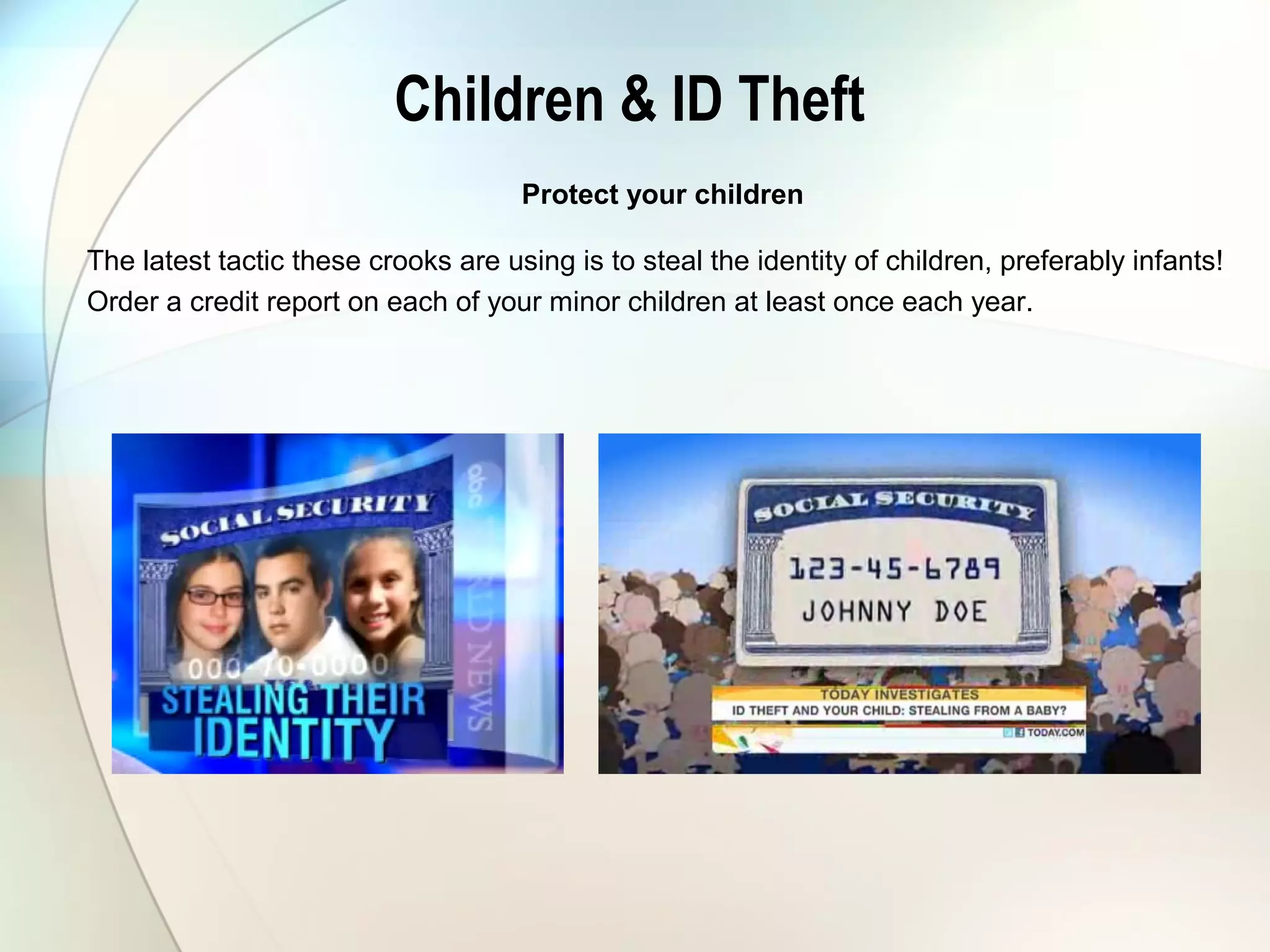 Children & ID Theft
Protect your children
The latest tactic these crooks are using is to steal the identity of children, preferably infants!
Order a credit report on each of your minor children at least once each year.
 