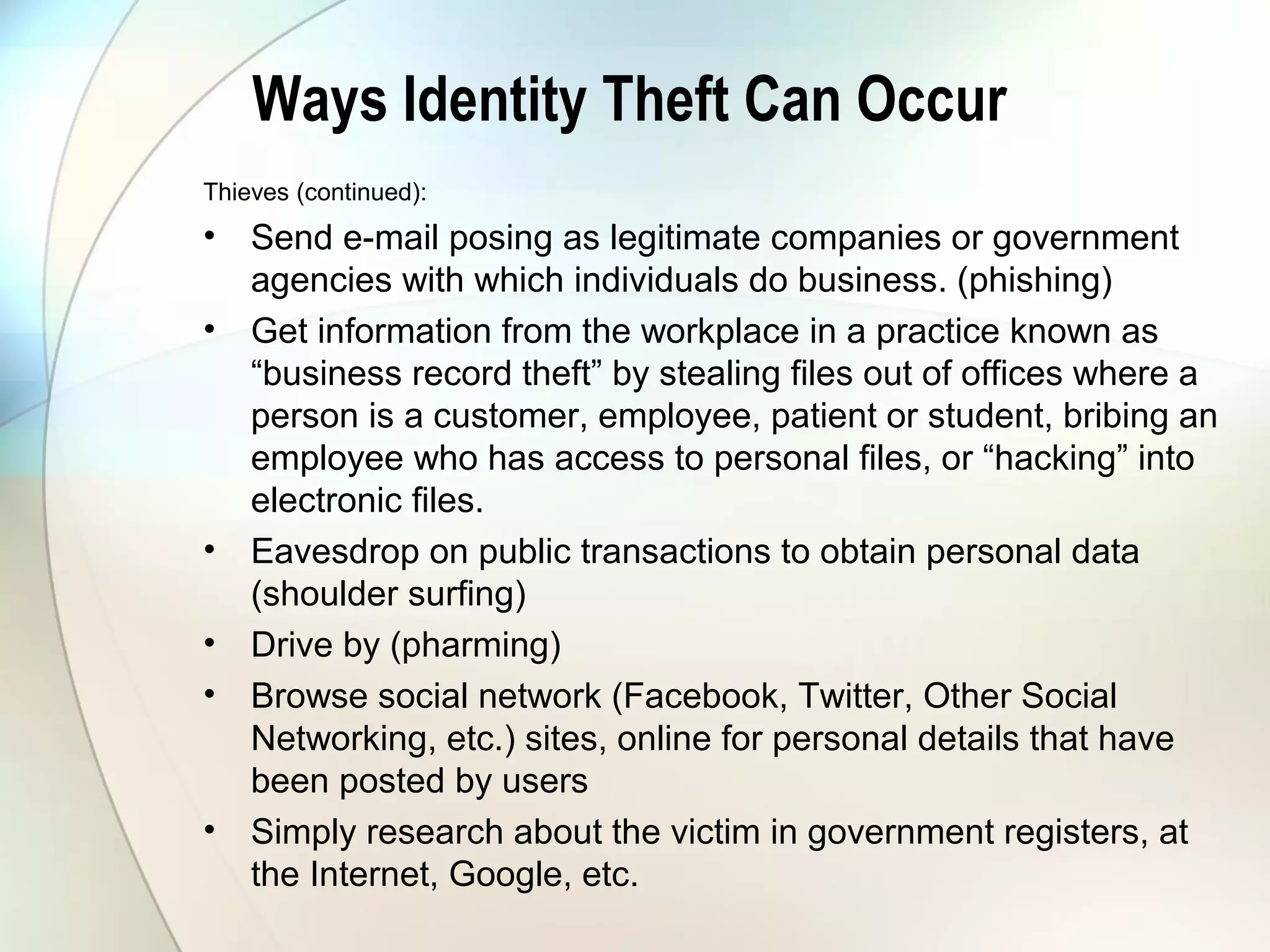 Ways Identity Theft Can Occur
Thieves (continued):
• Send e-mail posing as legitimate companies or government
agencies with which individuals do business. (phishing)
• Get information from the workplace in a practice known as
“business record theft” by stealing files out of offices where a
person is a customer, employee, patient or student, bribing an
employee who has access to personal files, or “hacking” into
electronic files.
• Eavesdrop on public transactions to obtain personal data
(shoulder surfing)
• Drive by (pharming)
• Browse social network (Facebook, Twitter, Other Social
Networking, etc.) sites, online for personal details that have
been posted by users
• Simply research about the victim in government registers, at
the Internet, Google, etc.
 