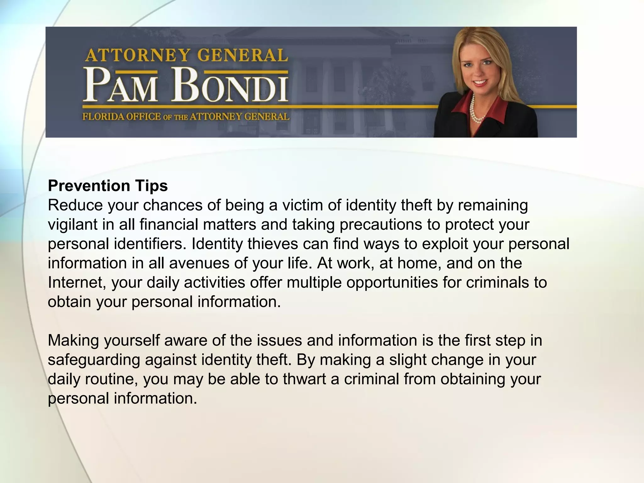 Prevention Tips
Reduce your chances of being a victim of identity theft by remaining
vigilant in all financial matters and taking precautions to protect your
personal identifiers. Identity thieves can find ways to exploit your personal
information in all avenues of your life. At work, at home, and on the
Internet, your daily activities offer multiple opportunities for criminals to
obtain your personal information.
Making yourself aware of the issues and information is the first step in
safeguarding against identity theft. By making a slight change in your
daily routine, you may be able to thwart a criminal from obtaining your
personal information.
 