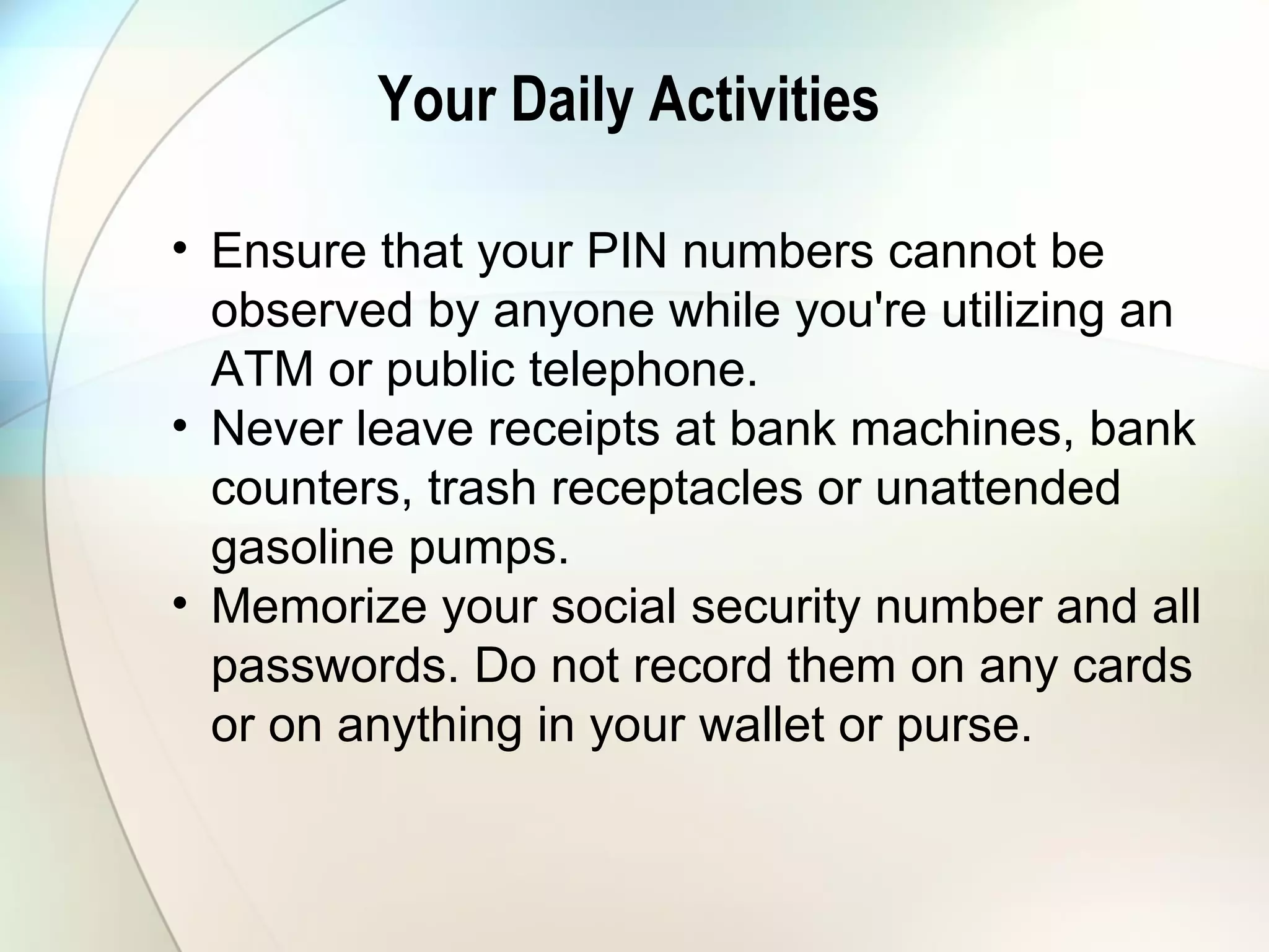 Your Daily Activities
• Ensure that your PIN numbers cannot be
observed by anyone while you're utilizing an
ATM or public telephone.
• Never leave receipts at bank machines, bank
counters, trash receptacles or unattended
gasoline pumps.
• Memorize your social security number and all
passwords. Do not record them on any cards
or on anything in your wallet or purse.
 