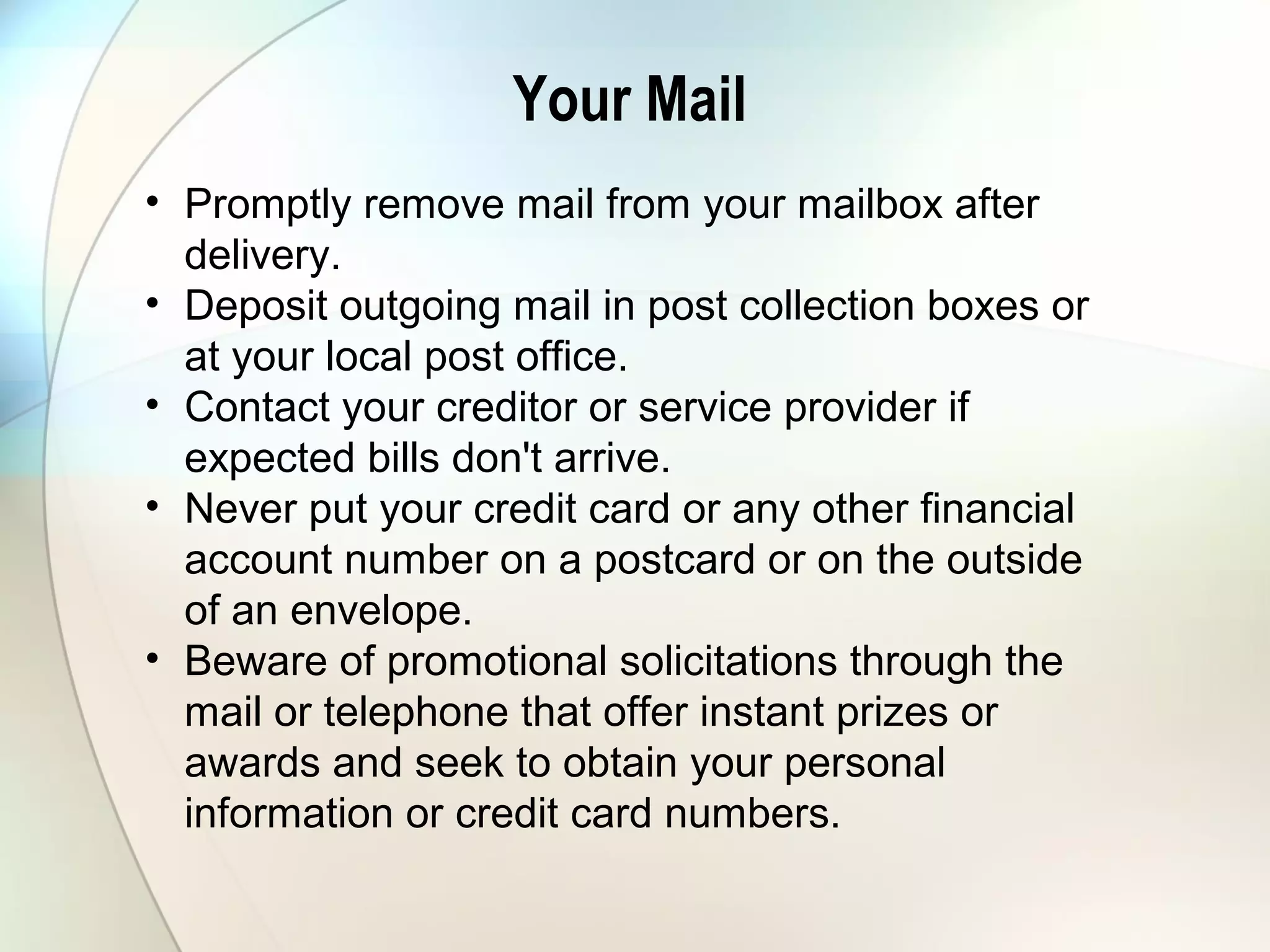 Your Mail
• Promptly remove mail from your mailbox after
delivery.
• Deposit outgoing mail in post collection boxes or
at your local post office.
• Contact your creditor or service provider if
expected bills don't arrive.
• Never put your credit card or any other financial
account number on a postcard or on the outside
of an envelope.
• Beware of promotional solicitations through the
mail or telephone that offer instant prizes or
awards and seek to obtain your personal
information or credit card numbers.
 