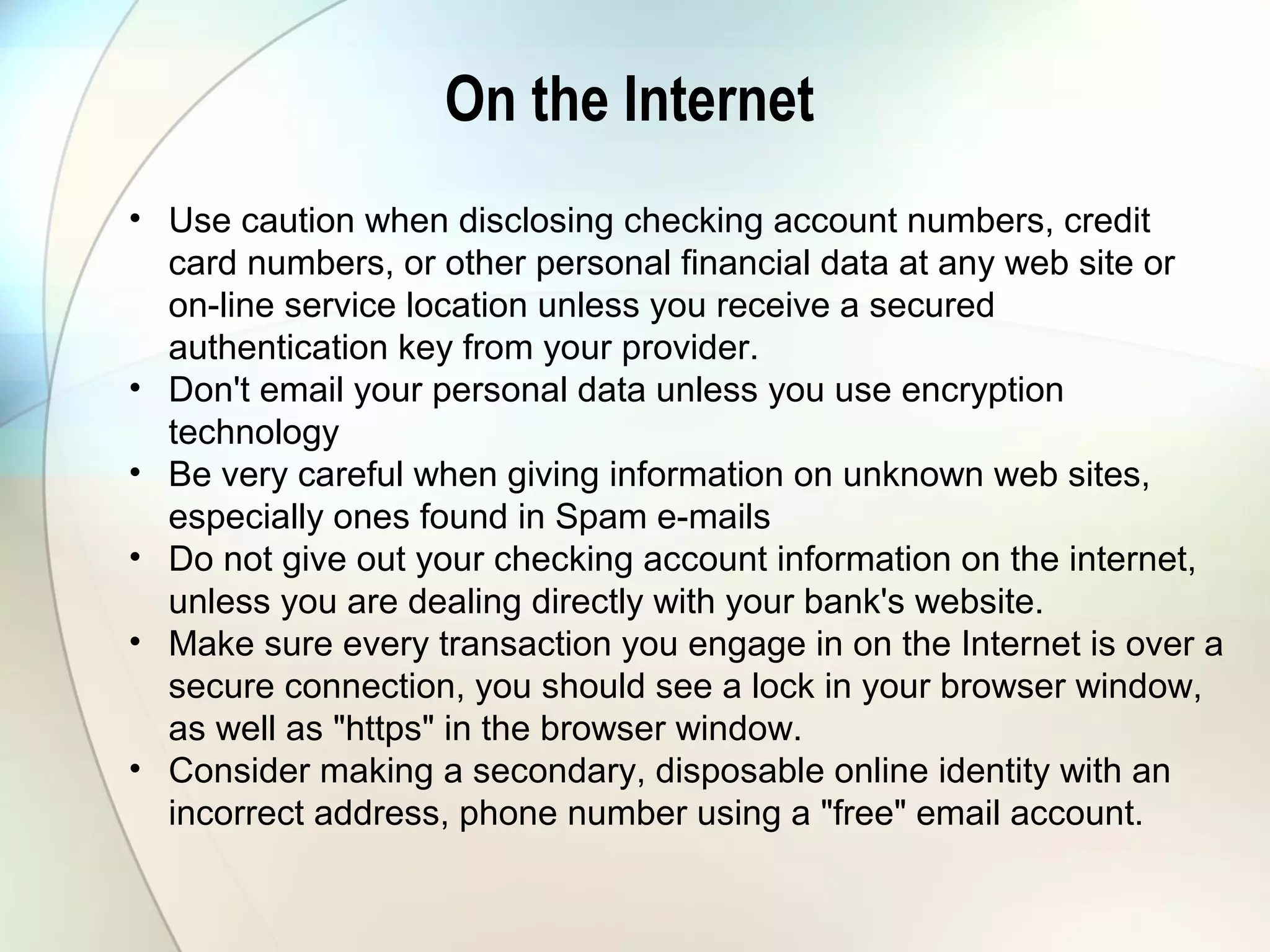 On the Internet
• Use caution when disclosing checking account numbers, credit
card numbers, or other personal financial data at any web site or
on-line service location unless you receive a secured
authentication key from your provider.
• Don't email your personal data unless you use encryption
technology
• Be very careful when giving information on unknown web sites,
especially ones found in Spam e-mails
• Do not give out your checking account information on the internet,
unless you are dealing directly with your bank's website.
• Make sure every transaction you engage in on the Internet is over a
secure connection, you should see a lock in your browser window,
as well as "https" in the browser window.
• Consider making a secondary, disposable online identity with an
incorrect address, phone number using a "free" email account.
 