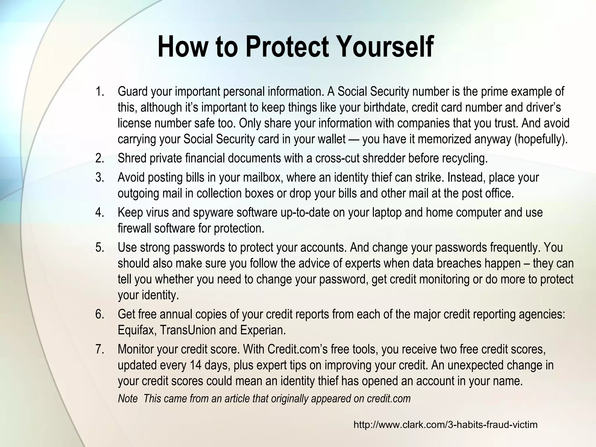 How to Protect Yourself
1. Guard your important personal information. A Social Security number is the prime example of
this, although it’s important to keep things like your birthdate, credit card number and driver’s
license number safe too. Only share your information with companies that you trust. And avoid
carrying your Social Security card in your wallet — you have it memorized anyway (hopefully).
2. Shred private financial documents with a cross-cut shredder before recycling.
3. Avoid posting bills in your mailbox, where an identity thief can strike. Instead, place your
outgoing mail in collection boxes or drop your bills and other mail at the post office.
4. Keep virus and spyware software up-to-date on your laptop and home computer and use
firewall software for protection.
5. Use strong passwords to protect your accounts. And change your passwords frequently. You
should also make sure you follow the advice of experts when data breaches happen – they can
tell you whether you need to change your password, get credit monitoring or do more to protect
your identity.
6. Get free annual copies of your credit reports from each of the major credit reporting agencies:
Equifax, TransUnion and Experian.
7. Monitor your credit score. With Credit.com’s free tools, you receive two free credit scores,
updated every 14 days, plus expert tips on improving your credit. An unexpected change in
your credit scores could mean an identity thief has opened an account in your name.
Note This came from an article that originally appeared on credit.com
http://www.clark.com/3-habits-fraud-victim
 