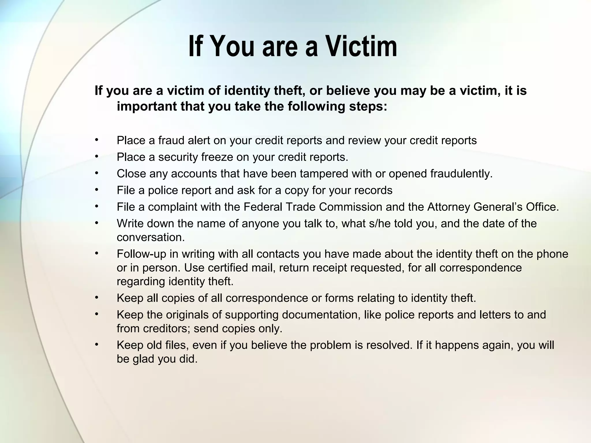 If You are a Victim
If you are a victim of identity theft, or believe you may be a victim, it is
important that you take the following steps:
• Place a fraud alert on your credit reports and review your credit reports
• Place a security freeze on your credit reports.
• Close any accounts that have been tampered with or opened fraudulently.
• File a police report and ask for a copy for your records
• File a complaint with the Federal Trade Commission and the Attorney General’s Office.
• Write down the name of anyone you talk to, what s/he told you, and the date of the
conversation.
• Follow-up in writing with all contacts you have made about the identity theft on the phone
or in person. Use certified mail, return receipt requested, for all correspondence
regarding identity theft.
• Keep all copies of all correspondence or forms relating to identity theft.
• Keep the originals of supporting documentation, like police reports and letters to and
from creditors; send copies only.
• Keep old files, even if you believe the problem is resolved. If it happens again, you will
be glad you did.
 