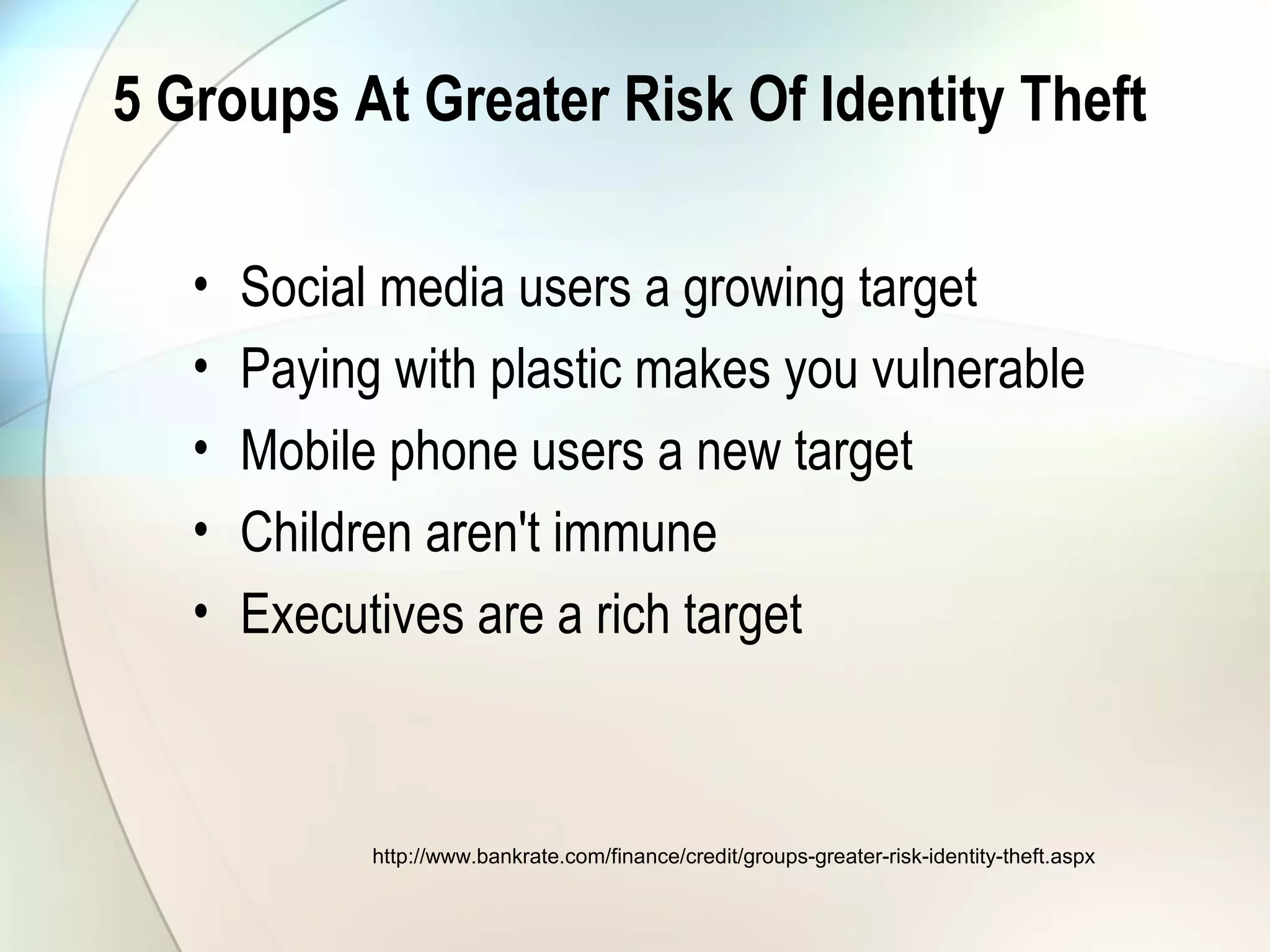 5 Groups At Greater Risk Of Identity Theft
• Social media users a growing target
• Paying with plastic makes you vulnerable
• Mobile phone users a new target
• Children aren't immune
• Executives are a rich target
http://www.bankrate.com/finance/credit/groups-greater-risk-identity-theft.aspx
 
