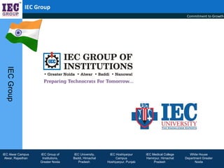 IEC Group
                                                                                                    Commitment to Growth
  IEC Group




IEC Alwar Campus    IEC Group of     IEC University,    IEC Hoshiyarpur      IEC Medical College      White House
 Alwar, Rajasthan    Institutions,   Baddi, Himachal        Campus           Hamirpur, Himachal    Department Greater
                    Greater Noida       Pradesh        Hoshiyarpur, Punjab        Pradesh                Noida
 