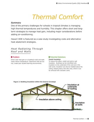 Thermal Comfort » 5 ▌
▌Indoor Environmental Quality (IEQ) Handbook ▌
Thermal Comfort
Summary
One of the primary challenges for schools in tropical climates is managing
high thermal temperatures and humidity. This chapter oﬀers short and long-
term strategies to manage heat gain, including major considerations before
adding air-conditioning.
Hawaiʻi DOE is featured as a case study investigating costs and alternative
heat abatement strategies.
H e a t Ra d i a t i n g T h r o u g h
Ro o f an d Walls
▋Problem
Direct solar heat gain on a buildingʼs roofs and walls
raises interior temperature. Classrooms that are too
hot, create poor student learning environments.
▋Potential Solutions
Install Insulation
To reduce this eﬀect, install roof and/or wall
insulation. Buildings can be retroﬁtted with
insulation on the underside of the roof and in the
wall cavity. Insulation can also be installed above the
ceiling, keeping heat in the attic area, where it can
be removed with roof/attic vents.
Figure 2: Building Insulation within the Exterior Envelope
 