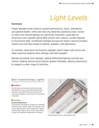 Light Levels » 13 ▌
▌Indoor Environmental Quality (IEQ) Handbook ▌
Light Levels
Summary
Proper daylight levels improve student performance, focus, attendance,
and general health, while also reducing electricity operating costs. Access
to views and natural lighting are extremely important, especially for
Americans who typically spend 90% of their time indoors, mostly exposed
to ﬂuorescent light. Insuﬃcient daylight disrupts the body's natural circadian
rhythm and has been linked to obesity, diabetes, and depression.
In contrast, classrooms illumined by daylight report higher test scores and
faster learning students than settings with little daylight.
Besides providing more daylight, adding diﬀerential lighting controls and
interior shading devices gives teaches greater ﬂexibility, allowing classrooms
to support a wider range of activities.
Non-Functioning Lights
▋Problem
Not all lights are functional. Some are simply
missing lens covers or working bulbs/lamping.
However, some light ﬁxtures are broken and
need to be replaced, or the wiring is not properly
connected.
▋Strategy
Routine Maintenance
A preventive maintenance schedule can establish
set intervals for speciﬁc tasks. For example, once
a year, light ﬁxtures can be inspected to replace
lamping (light bulbs), lense covers, repair faulty
wiring, and recalibrate replacement schedules.
Corroded light ﬁxture; missing light cover.
 