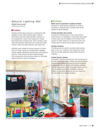 Light Levels » 15 ▌
▌Indoor Environmental Quality (IEQ) Handbook ▌
Window shades allow users greater control over the amount of daylight in the learning environment.
N at ura l Lightin g Not
Optimized
▋Problem
Student performance improves in classrooms with
daylight (versus 100% artiﬁcial light). Natural
illumination also has health beneﬁts. However, in
this assessment, many of the classrooms visited
had sealed their windows shut. Storm shutters were
often permanently closed and even wood and metal
louvers, which are easily opened, were kept shut.
Windows were closed for various reasons: to block
the sunʼs heat, reduce air-conditioned air leakage,
reduce outside distractions during class, and enhance
security. These actions prevent natural daylight
from entering the room and also reduce or eliminate
opportunities for natural ventilation.
▋Strategies
Make louvers operable or replace window
All wood or metal louvers should be in working
condition or replaced with a window that can be
opened to admit daylight.
Install operable clear panels
If using air-conditioning in a room with wood or
metal louvers, an openable or removable clear panel
of some type can be installed on the inside of the
louvers to retain cooled air so that the louvers can
remain open (to allow natural light) during class.
Enlarge windows
If windows are too small to provide ample natural
light, or are non- existent, new windows of a size
that can provide adequate natural light should be
installed.
Install Interior shades
If sunlight is directly entering the room during part of
the day, adjustable interior shades are recommended
(versus ﬁxed window coverings) to allow occupants
to adjust the amount of light and visibility available
through the window. Fabric and paper blocks natural
light at all times and limits ventilation, whereas
shades can be easily opened as the sun moves (or
the distraction is no longer present).
Graphic source: 7
 