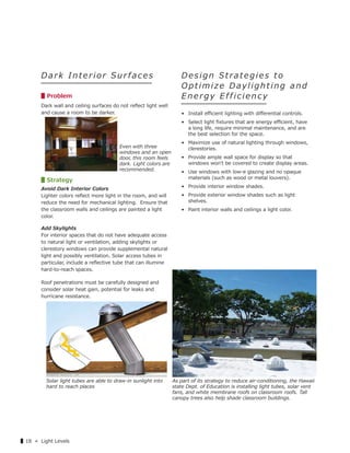 ▌18 « Light Levels
Da rk In terior Sur f aces
▋Problem
Dark wall and ceiling surfaces do not reﬂect light well
and cause a room to be darker.
▋Strategy
Avoid Dark Interior Colors
Lighter colors reﬂect more light in the room, and will
reduce the need for mechanical lighting. Ensure that
the classroom walls and ceilings are painted a light
color.
Add Skylights
For interior spaces that do not have adequate access
to natural light or ventilation, adding skylights or
clerestory windows can provide supplemental natural
light and possibly ventilation. Solar access tubes in
particular, include a reﬂective tube that can illumine
hard-to-reach spaces.
Roof penetrations must be carefully designed and
consider solar heat gain, potential for leaks and
hurricane resistance.
Design Strategies to
Optimize Daylighting and
E n e r g y E f f i c i e n c y
• Install eﬃcient lighting with diﬀerential controls.
• Select light ﬁxtures that are energy eﬃcient, have
a long life, require minimal maintenance, and are
the best selection for the space.
• Maximize use of natural lighting through windows,
clerestories.
• Provide ample wall space for display so that
windows wonʼt be covered to create display areas.
• Use windows with low-e glazing and no opaque
materials (such as wood or metal louvers).
• Provide interior window shades.
• Provide exterior window shades such as light
shelves.
• Paint interior walls and ceilings a light color.
Even with three
windows and an open
door, this room feels
dark. Light colors are
recommended.
Solar light tubes are able to draw-in sunlight into
hard to reach places
As part of its strategy to reduce air-conditioning, the Hawaii
state Dept. of Education is installing light tubes, solar vent
fans, and white membrane roofs on classroom roofs. Tall
canopy trees also help shade classroom buildings.
Graphic source: 14 Graphic source: 15
 