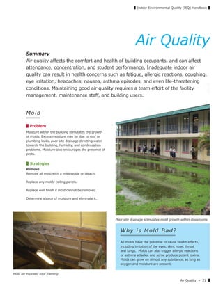 Air Quality » 21 ▌
▌Indoor Environmental Quality (IEQ) Handbook ▌
M o ld
▋Problem
Moisture within the building stimulates the growth
of molds. Excess moisture may be due to roof or
plumbing leaks, poor site drainage directing water
towards the building, humidity, and condensation
problems. Moisture also encourages the presence of
pests.
▋Strategies
Remove
Remove all mold with a mildewcide or bleach.
Replace any moldy ceiling panels.
Replace wall ﬁnish if mold cannot be removed.
Determine source of moisture and eliminate it.
Why is Mold Bad?
All molds have the potential to cause health eﬀects,
including irritation of the eyes, skin, nose, throat
and lungs. Molds can also trigger allergic reactions
or asthma attacks, and some produce potent toxins.
Molds can grow on almost any substance, as long as
oxygen and moisture are present.
Mold on exposed roof framing
Poor site drainage stimulates mold growth within classrooms
Air Quality
Summary
Air quality aﬀects the comfort and health of building occupants, and can aﬀect
attendance, concentration, and student performance. Inadequate indoor air
quality can result in health concerns such as fatigue, allergic reactions, coughing,
eye irritation, headaches, nausea, asthma episodes, and even life-threatening
conditions. Maintaining good air quality requires a team eﬀort of the facility
management, maintenance staﬀ, and building users.
 