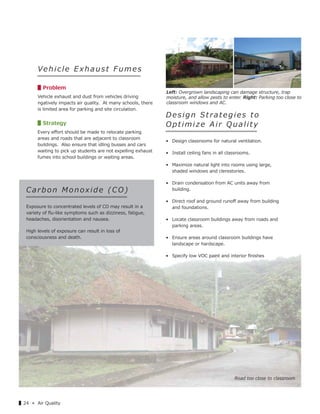 ▌24 « Air Quality
Vehicle Exhaust Fumes
▋Problem
Vehicle exhaust and dust from vehicles driving
ngatively impacts air quality. At many schools, there
is limited area for parking and site circulation.
▋Strategy
Every eﬀort should be made to relocate parking
areas and roads that are adjacent to classroom
buildings. Also ensure that idling busses and cars
waiting to pick up students are not expelling exhaust
fumes into school buildings or waiting areas.
Design Strategies to
Optimize Air Quality
• Design classrooms for natural ventilation.
• Install ceiling fans in all classrooms.
• Maximize natural light into rooms using large,
shaded windows and clerestories.
• Drain condensation from AC units away from
building.
• Direct roof and ground runoﬀ away from building
and foundations.
• Locate classroom buildings away from roads and
parking areas.
• Ensure areas around classroom buildings have
landscape or hardscape.
• Specify low VOC paint and interior ﬁnishes
Road too close to classroom
Ca rb o n Monoxide ( CO)
Exposure to concentrated levels of CO may result in a
variety of ﬂu-like symptoms such as dizziness, fatigue,
headaches, disorientation and nausea.
High levels of exposure can result in loss of
consciousness and death.
Left: Overgrown landscaping can damage structure, trap
moisture, and allow pests to enter. Right: Parking too close to
classroom windows and AC.
 