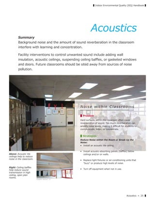 Acoustics » 25 ▌
▌Indoor Environmental Quality (IEQ) Handbook ▌
Above: Acoustic tile
ceilings help to reduce
noise in the classroom.
Right: Ceiling baﬄes
help reduce sound
transmission in high
ceiling, open plan
rooms.
Acoustics
Summary
Background noise and the amount of sound reverberation in the classroom
interfere with learning and concentration.
Facility interventions to control unwanted sound include adding wall
insulation, acoustic ceilings, suspending ceiling baﬄes, or gasketed windows
and doors. Future classrooms should be sited away from sources of noise
pollution.
Noise within Classrooms
▋Problem
Hard surfaces within the classroom often cause
reverberation of sound. Too much reverberation can
amplify noise levels, making it diﬃcult for students to
communicate, listen, or concentrate.
▋Strategies
Reduce Noise within the Room or Break Up the
Noise:
• Install an acoustic tile ceiling.
• Install acoustic-absorbing panels (baﬄes) below
ceilings and/or on walls.
• Replace light ﬁxtures or air-conditioning units that
"buzz" or produce high levels of noise.
• Turn oﬀ equipment when not in use.
Graphic source: 17
 