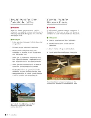 ▌26 « Acoustics
S o u n d Tra n s f e r f r o m
O u t s ide Activities
▋Problem
Noise from outside sources, whether it is from
vehicles or from students or school activities, can be
distracting to students during class time when they
are trying to focus.
▋Strategies
• Install operable windows and exterior doors that
are gasketed .
• Eliminate parking adjacent to classrooms.
• Move outdoor activity areas away from
classrooms, or schedule so they are not being
used during class time.
• Install split air-conditioning compressors away
from classroom openings. Locate rooftop units
over hallways and other non-classroom areas.
• Install operable windows that can be closed if
odors/dust are only periodic occurrences.
• Maintain AC system. AC systems need to be
maintained and kept clean and operable, with
clean unobstructed air intakes. Unused systems
should be removed and vents closed up.
Sounds Transfer
Between Rooms
▋Problem
If walls between classrooms are not insulated, or if
they do not go all the way up to the roof structure,
sound can be easily transferred between classrooms.
▋Strategies
• Enhance noise-reduction ability of dividers.
• Install sound insulation in walls between
classrooms.
• Ensure interior walls go to roof structure.
• Provide solid-core doors between classrooms.
Noise travels between classrooms because the
building does not have full-height partition walls.
Sport courts should be sited away from
classrooms, or schedule use times
around class time.
 