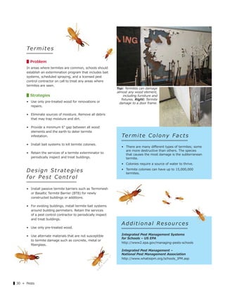 ▌30 « Pests
Term ites
▋Problem
In areas where termites are common, schools should
establish an extermination program that includes bait
systems, scheduled spraying, and a licensed pest
control contractor on call to treat any areas where
termites are seen.
▋Strategies
• Use only pre-treated wood for renovations or
repairs.
• Eliminate sources of moisture. Remove all debris
that may trap moisture and dirt.
• Provide a minimum 6" gap between all wood
elements and the earth to deter termite
infestation.
• Install bait systems to kill termite colonies.
• Retain the services of a termite exterminator to
periodically inspect and treat buildings.
Des ign Strategies
f o r Pe s t Co n t r o l
• Install passive termite barriers such as Termimesh
or Basaltic Termite Barrier (BTB) for newly
constructed buildings or additions.
• For existing buildings, install termite bait systems
around building perimeters. Retain the services
of a pest control contractor to periodically inspect
and treat buildings.
• Use only pre-treated wood.
• Use alternate materials that are not susceptible
to termite damage such as concrete, metal or
ﬁberglass.
A d d i t i o n a l Re s o u r c e s
Integrated Pest Management Systems
for Schools – US EPA
http://www2.epa.gov/managing-pests-schools
Integrated Pest Management –
National Pest Management Association
http://www.whatisipm.org/schools_IPM.asp
Termite Colony Facts
• There are many diﬀerent types of termites; some
are more destructive than others. The species
that causes the most damage is the subterranean
termite.
• Colonies require a source of water to thrive.
• Termite colonies can have up to 15,000,000
termites.
Top: Termites can damage
almost any wood element,
including furniture and
ﬁxtures. Right: Termite
damage to a door frame.
Graphic
source:
177
 