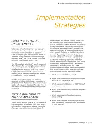 Implementation Strategies » 31 ▌
▌Indoor Environmental Quality (IEQ) Handbook ▌
Implementation
Strategies
EXIST I NG BU ILDING
IMPROVEMENTS
Nationwide, 53% of public primary and secondary
schools report needing to spend money on repairs,
renovations and modernizations to keep their
school buildings in good overall condition. In the US
Territories, nearly all existing classroom buildings
have some aspect that can be modiﬁed to improve
the Indoor Environmental Quality (IEQ).
This IEQ guidebook helps identify speciﬁc issues and
oﬀers strategies for addressing those issues. Some
strategies can be implemented by teachers, others
can be handled at the school level – with a small
budget and maintenance staﬀ support. However,
some IEQ issues are more challenging and are best
addressed at the Central Oﬃce level.
As IEQ is positively correlated with academic
outcomes, school administrators are encouraged to
periodically revisit the condition of the classroom and
use the self-evaluation checklists (Appendix B) on an
annual basis to help determine when improvements
are needed.
W HOLE BU ILDING VS.
PHASED APPROACH
The decision of whether to tackle IEQ improvements
in smaller steps or in one larger multi-room project
will depend on several factors including the number
of changes required, the complexity and cost of
those changes, and available funding. Simple tasks
like removing paper from windows can be easily
done by maintenance staﬀ or a teacher, but acquiring
and installing interior shading devices will require
some funding and installation work, although this
task could potentially be done one room at a time,
where needed. Replacing air conditioning systems
or installing dropped ceilings are larger tasks
requiring substantial funding, and would be better
done as whole building or multi-building projects
due to cost, the training required for installation,
and the likelihood of reducing per-room costs as the
overall size of the project increases. Departments
overseeing facility management and school
administrators should review the projects needed at
their school to determine the scale of projects and
potential funding sources. Factors to consider:
• Which projects should be a priority?
• Which projects can be done in-house by teachers
and/or school maintenance staﬀ?
• Which projects should be done by DOE/DPW staﬀ
or outside contractors?
• Which projects will require professional design and
a contractor?
• Which projects can be funded using existing
school funding?
• Which projects require additional project funding
from departments overseeing facility management
or other sources?
 