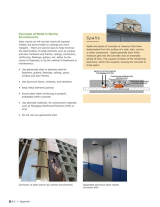 ▌A-2 « Appendix
Corrosion of Metal in Marine
Environments
Salty marine air will corrode nearly all exposed
metals, but some metals or coatings are more
resistant. There are several ways to help minimize
the deterioration of metal elements such as window
and door hardware and frames, railings, connectors,
reinforcing, ﬂashings, gutters, etc. either by the
choice of materials, or by the method of treatment or
maintenance:
• Use galvanized steel or stainless steel for
fasteners, gutters, ﬂashings, railings, doors,
window and door frames
• Use aluminum doors, windows, and hardware
• Keep metal elements painted
• Ensure steel rebar reinforcing is properly
embedded within concrete
• Use alternate materials for construction materials
such as Fiberglass Reinforced Polymers (FRP) or
vinyl
• Do not use non-galvanized steel
Spalls
Spalls are pieces of concrete or masonry that have
delaminated from the surface of a wall, slab, column,
or other component. Spalls generally start when
moisture gets into the concrete over an extended
period of time. This causes corrosion of the reinforcing
steel bars, which then expand, causing the concrete to
break apart.
Corrosion of steel column by marine environment. Unpainted aluminum door resists
corrosion well.
 