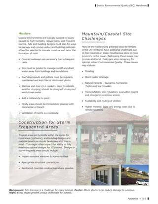 Appendix » A-3 ▌
▌Indoor Environmental Quality (IEQ) Handbook ▌
Moisture
Coastal environments are typically subject to issues
caused by high humidity, regular rains, and frequent
storms. Site and building designs must plan for ways
to manage and remove water, and building materials
should be selected to tolerate moisture and deter the
formation of mold.
• Covered walkways are necessary due to frequent
rains
• Site must be graded to manage runoﬀ and direct
water away from buildings and foundations
• Roof downspouts and gutters must be regularly
maintained and kept free of debris and plants
• Window and doors (i.e. gaskets, door thresholds,
weather stripping) should be designed to keep out
wind-driven water
• Add a mildewcide to paint
• Moldy areas should be immediately cleaned with
mildewcide or bleach
• Ventilation of rooms is a necessity
Co ns t ruction f or Storm
F r e q u e n t e d A r e a s
Tropical areas are typically within the zones for
hurricanes (typhoons), and building designs and
material selections should be chosen with this in
mind. This might often impact the ability to fully
maximize optimal designs for IEQ issues. Designs in
storm-frequent areas should include
• Impact-resistant windows & storm shutters
• Appropriate structural connections
• Reinforced concrete construction where possible
Mountain /Coastal Site
Challenges
Many of the existing and potential sites for schools
in the US Territories have additional challenges due
to their location on steep mountainous sites or close
proximity to the ocean. Addressing these issues may
provide additional challenges when designing for
optimal Indoor Environmental Quality. These issues
may include:
• Flooding
• Storm water drainage
• Natural Hazards – tsunamis, hurricanes
(typhoons), earthquakes
• Transportation, site circulation, evacuation routes
and emergency response access
• Availability and routing of utilities
• Higher material, labor and energy costs due to
remote locations
Background: Site drainage is a challenge for many schools. Center: Storm shutters can reduce damage to windows.
Right: Steep slopes present unique challenges for schools.
 