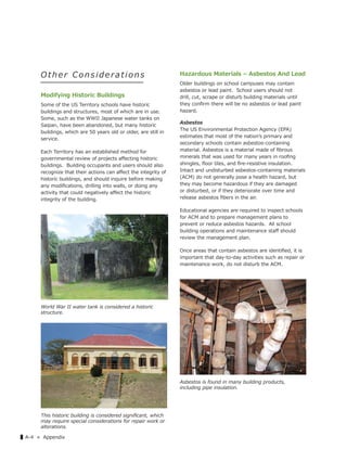 ▌A-4 « Appendix
O t her Consideration s
Modifying Historic Buildings
Some of the US Territory schools have historic
buildings and structures, most of which are in use.
Some, such as the WWII Japanese water tanks on
Saipan, have been abandoned, but many historic
buildings, which are 50 years old or older, are still in
service.
Each Territory has an established method for
governmental review of projects aﬀecting historic
buildings. Building occupants and users should also
recognize that their actions can aﬀect the integrity of
historic buildings, and should inquire before making
any modiﬁcations, drilling into walls, or doing any
activity that could negatively aﬀect the historic
integrity of the building.
Hazardous Materials – Asbestos And Lead
Older buildings on school campuses may contain
asbestos or lead paint. School users should not
drill, cut, scrape or disturb building materials until
they conﬁrm there will be no asbestos or lead paint
hazard.
Asbestos
The US Environmental Protection Agency (EPA)
estimates that most of the nationʼs primary and
secondary schools contain asbestos-containing
material. Asbestos is a material made of ﬁbrous
minerals that was used for many years in rooﬁng
shingles, ﬂoor tiles, and ﬁre-resistive insulation.
Intact and undisturbed asbestos-containing materials
(ACM) do not generally pose a health hazard, but
they may become hazardous if they are damaged
or disturbed, or if they deteriorate over time and
release asbestos ﬁbers in the air.
Educational agencies are required to inspect schools
for ACM and to prepare management plans to
prevent or reduce asbestos hazards. All school
building operations and maintenance staﬀ should
review the management plan.
Once areas that contain asbestos are identiﬁed, it is
important that day-to-day activities such as repair or
maintenance work, do not disturb the ACM.
World War II water tank is considered a historic
structure.
This historic building is considered signiﬁcant, which
may require special considerations for repair work or
alterations.
Asbestos is found in many building products,
including pipe insulation.
 