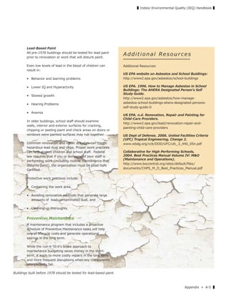 Appendix » A-5 ▌
▌Indoor Environmental Quality (IEQ) Handbook ▌
Lead-Based Paint
All pre-1978 buildings should be tested for lead paint
prior to renovation or work that will disturb paint.
Even low levels of lead in the blood of children can
result in:
• Behavior and learning problems
• Lower IQ and Hyperactivity
• Slowed growth
• Hearing Problems
• Anemia
In older buildings, school staﬀ should examine
walls, interior and exterior surfaces for cracking,
chipping or peeling paint and check areas on doors or
windows were painted surfaces may rub together.
Common renovation and repair activities can create
hazardous lead dust and chips. Proper work practices
can help protect children and school staﬀ. Federal
law requires that if you or someone of your staﬀ is
performing work (including routine maintenance that
disturbs paint), the organization must be Lead-Safe
Certiﬁed.
Protective work practices include:
• Containing the work area,
• Avoiding renovation methods that generate large
amounts of lead-contaminated dust, and
• Cleaning up thoroughly.
Preventive Maintenance
A maintenance program that includes a proactive
schedule of Preventive Maintenance tasks will help
overall lifecycle costs and generate operational
savings in the long term.
While the run-it-ʼtil-itʼs broke approach to
maintenance budgeting saves money in the short-
term, it leads to more costly repairs in the long term
and more frequent disruptions when key components
unexpectedly fail.
A d d i t i o n a l Re s o u r c e s
Additional Resources:
US EPA website on Asbestos and School Buidlings:
http://www2.epa.gov/asbestos/school-buildings
US EPA. 1996. How to Manage Asbestos in School
Buildings: The AHERA Designated Person's Self
Study Guide.
http://www2.epa.gov/asbestos/how-manage-
asbestos-school-buildings-ahera-designated-persons-
self-study-guide-0
US EPA. n.d. Renovation, Repair and Painting for
Child-Care Providers.
http://www2.epa.gov/lead/renovation-repair-and-
painting-child-care-providers
US Dept of Defense. 2006. United Facilities Criteria
(UFC) Tropical Engineering, Change 2.
www.wbdg.org/ccb/DOD/UFC/ufc_3_440_05n.pdf
Collaborative for High Performing Schools,
2004. Best Practices Manual Volume IV: M&O
(Maintenance and Operations).
http://www.boccentral.org/sites/default/ﬁles/
documents/CHPS_M_O_Best_Practices_Manual.pdf
Buildings built before 1978 should be tested for lead-based paint.
 