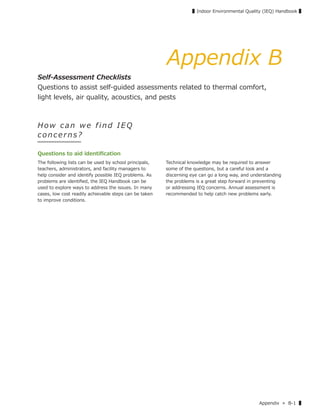 Appendix » B-1 ▌
▌Indoor Environmental Quality (IEQ) Handbook ▌
Appendix B
Self-Assessment Checklists
Questions to assist self-guided assessments related to thermal comfort,
light levels, air quality, acoustics, and pests
How c an we f ind IE Q
c o nc erns?
Questions to aid identiﬁcation
The following lists can be used by school principals,
teachers, administrators, and facility managers to
help consider and identify possible IEQ problems. As
problems are identiﬁed, the IEQ Handbook can be
used to explore ways to address the issues. In many
cases, low cost readily achievable steps can be taken
to improve conditions.
Technical knowledge may be required to answer
some of the questions, but a careful look and a
discerning eye can go a long way, and understanding
the problems is a great step forward in preventing
or addressing IEQ concerns. Annual assessment is
recommended to help catch new problems early.
 