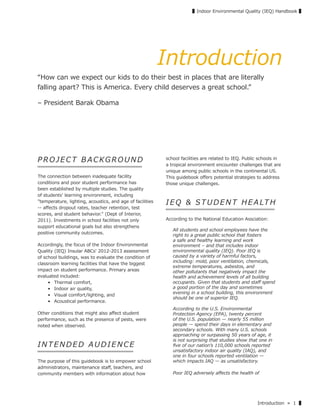 Introduction » 1 ▌
▌Indoor Environmental Quality (IEQ) Handbook ▌
Introduction
“How can we expect our kids to do their best in places that are literally
falling apart? This is America. Every child deserves a great school.”
– President Barak Obama
P R O JECT B ACKGROU ND
The connection between inadequate facility
conditions and poor student performance has
been established by multiple studies. The quality
of students' learning environment, including
"temperature, lighting, acoustics, and age of facilities
-- aﬀects dropout rates, teacher retention, test
scores, and student behavior." (Dept of Interior,
2011). Investments in school facilities not only
support educational goals but also strengthens
positive community outcomes.
Accordingly, the focus of the Indoor Environmental
Quality (IEQ) Insular ABCs' 2012-2013 assessment
of school buildings, was to evaluate the condition of
classroom learning facilities that have the biggest
impact on student performance. Primary areas
evaluated included:
• Thermal comfort,
• Indoor air quality,
• Visual comfort/lighting, and
• Acoustical performance.
Other conditions that might also aﬀect student
performance, such as the presence of pests, were
noted when observed.
IN T EN DE D AU DIENCE
The purpose of this guidebook is to empower school
administrators, maintenance staﬀ, teachers, and
community members with information about how
school facilities are related to IEQ. Public schools in
a tropical environment encounter challenges that are
unique among public schools in the continental US.
This guidebook oﬀers potential strategies to address
those unique challenges.
IEQ & STUDENT HEALTH
According to the National Education Assciation:
All students and school employees have the
right to a great public school that fosters
a safe and healthy learning and work
environment – and that includes indoor
environmental quality (IEQ). Poor IEQ is
caused by a variety of harmful factors,
including: mold, poor ventilation, chemicals,
extreme temperatures, asbestos, and
other pollutants that negatively impact the
health and achievement levels of all building
occupants. Given that students and staﬀ spend
a good portion of the day and sometimes
evening in a school building, this environment
should be one of superior IEQ.
According to the U.S. Environmental
Protection Agency (EPA), twenty percent
of the U.S. population ̶ nearly 55 million
people ̶ spend their days in elementary and
secondary schools. With many U.S. schools
approaching or surpassing 50 years of age, it
is not surprising that studies show that one in
ﬁve of our nationʼs 110,000 schools reported
unsatisfactory indoor air quality (IAQ), and
one in four schools reported ventilation ̶
which impacts IAQ ̶ as unsatisfactory.
Poor IEQ adversely aﬀects the health of
 