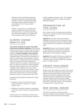 ▌2 « Introduction
building occupants (particularly individuals
with asthma, allergies and medically fragile
students), results in increased absenteeism,
and directly impacts staﬀ performance and
job satisfaction, and of course, student
achievement.
Whether it is cleaning-up or retroﬁtting old
schools or building new schools that meet
LEED Standards, to provide the best learning
and work environments for our students and
school employees, IEQ must be addressed.
CLIM ATE CHANGE
IMPACTS IEQ
The primary challenge for Insular Area public
schools will be moisture inﬁltration. More frequent
or severe hurricanes can increase mold, bacteria and
overall building moisture, causing indoor air quality
problems. A second challenge is user behavior.
Actions taken to reduce energy use may have the
unintended eﬀect of increasing the concentration of
indoor air contaminants. As experienced in Insular
public schools, air-conditioning consumes signiﬁcant
amounts of energy that is often wasted when
cooled air leaks from a building. According to the US
EPA, "Air sealing an enclosure to reduce accidental
inﬁltration reduces [energy use], but it also lowers
a building's total ventilation rate. Lower overall
ventilation rates increase the concentration of some
indoor contaminants and may lead to excessively
high indoor humidity levels. The result is greater
exposure to indoor air contaminants" (EPA, 2010).
Consequently, IEQ impacts associated with climate
change are:
• Increases in indoor air contaminants due to
energy conservation measures (i.e. sealing
windows shut).
• Proliferation of problem organisms, exacerbated
by the loss of electric power for extended periods
of time.
Unlike schools in the continental US, these issues
are not hypothetical. Insular Area public schools are
already grappling with these issues. This guidebook
acknowledges their eﬀorts to adapt and provides
additional strategies.
ORG ANIZATION OF
THIS GUIDE
Each chapter includes a brief discussion identifying
the primary concern(s) and oﬀers several potential
mitigation strategies.
Appendix A, describes unique environmental
challenges that can be used to help justify a larger
maintenance budget for schools in tropical locations.
These conditions are summarized in the following
table.
Appendix B includes a self-evaluation checklist
for each IEQ section, allowing users to identify
speciﬁc issues that can become a focal point for
administrators of CIP projects to address.
Appendix C lists speciﬁc IEQ issues by building, by
territory. The information was gathered 2012-13;
some IEQ issues may have already been remedied
and are no longer relevant.
UNIQUE CHALLENGES
Schools in the tropical region are more prone to wear
and tear from their coastal and tropical environment.
Besides environmental conditions, remote island
states also have higher shipping and fuel costs,
translating to above average utility and operating
expenses. Ideally, they should receive a higher
percentage of Operations and Maintenance (O&M)
funds than typical public schools in the continental
US. However, this is rarely the case.
NEW SCHOOL DESIGN
The lessons learned from analyzing existing
classroom buildings should be utilized in the planning
and design of future school sites and buildings.
 