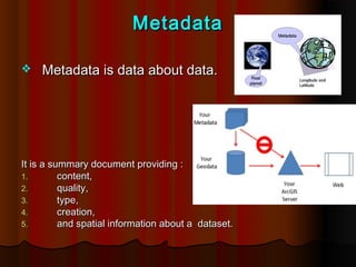 Metadata

   Metadata is data about data.




It is a summary document providing :
1.        content,
2.        quality,
3.        type,
4.        creation,
5.        and spatial information about a dataset.
 