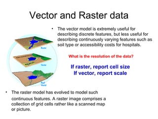 Vector and Raster data
                         •   The vector model is extremely useful for
                             describing discrete features, but less useful for
                             describing continuously varying features such as
                             soil type or accessibility costs for hospitals.

                                  What is the resolution of the data?

                                   If raster, report cell size
                                     If vector, report scale


•   The raster model has evolved to model such
    continuous features. A raster image comprises a
    collection of grid cells rather like a scanned map
    or picture.
 