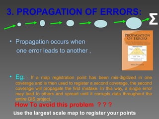 3. PROPAGATION OF ERRORS:
                                                                      Σ
• Propagation occurs when
  one error leads to another ,



• Eg:     If a map registration point has been mis-digitized in one
  coverage and is then used to register a second coverage, the second
  coverage will propagate the first mistake. In this way, a single error
  may lead to others and spread until it corrupts data throughout the
  entire GIS project.
 How To avoid this problem ? ? ?
 use the largest scale map to register your points
 