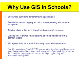 Why Use GIS in Schools?
•   Encourage seminars demonstrating applications

•   Establish a networking organization encompassing all interested
    disciplines

•   Teach a class or lab for a department outside of your own

•   Organize or team-teach a discipline-oriented workshop with a
    domain expert

•   Write proposals for non-GIS teaching, research and outreach

•   Consider adopting a SpatialSTEM approach that translates grid-based map
    analysis operations into a mathematical/statistical framework that serves as
    the communal language of science, technology, engineering and
    mathematics disciplines
 