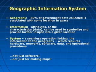 Geographic Information System

• Geographic – 80% of government data collected is
  associated with some location in space

• Information - attributes, or the
  characteristics (data), can be used to symbolize and
  provide further insight into a given location

• System – a seamless operation linking the
  information to the geography – which requires
  hardware, networks, software, data, and operational
  procedures


  …not just software!
  …not just for making maps!
 