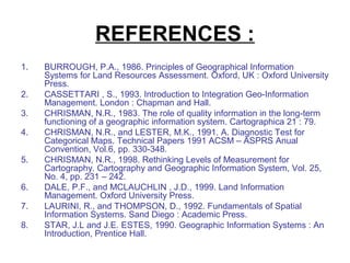 REFERENCES :
1.   BURROUGH, P.A., 1986. Principles of Geographical Information
     Systems for Land Resources Assessment. Oxford, UK : Oxford University
     Press.
2.   CASSETTARI , S., 1993. Introduction to Integration Geo-Information
     Management. London : Chapman and Hall.
3.   CHRISMAN, N.R., 1983. The role of quality information in the long-term
     functioning of a geographic information system. Cartographica 21 : 79.
4.   CHRISMAN, N.R., and LESTER, M.K., 1991. A. Diagnostic Test for
     Categorical Maps. Technical Papers 1991 ACSM – ASPRS Anual
     Convention, Vol.6, pp. 330-348.
5.   CHRISMAN, N.R., 1998. Rethinking Levels of Measurement for
     Cartography. Cartography and Geographic Information System, Vol. 25,
     No. 4, pp. 231 – 242.
6.   DALE, P.F., and MCLAUCHLIN , J.D., 1999. Land Information
     Management. Oxford University Press.
7.   LAURINI, R., and THOMPSON, D., 1992. Fundamentals of Spatial
     Information Systems. Sand Diego : Academic Press.
8.   STAR, J.L and J.E. ESTES, 1990. Geographic Information Systems : An
     Introduction, Prentice Hall.
 