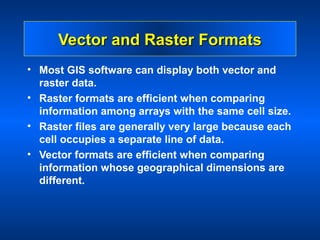Vector and Raster Formats
• Most GIS software can display both vector and
  raster data.
• Raster formats are efficient when comparing
  information among arrays with the same cell size.
• Raster files are generally very large because each
  cell occupies a separate line of data.
• Vector formats are efficient when comparing
  information whose geographical dimensions are
  different.
 