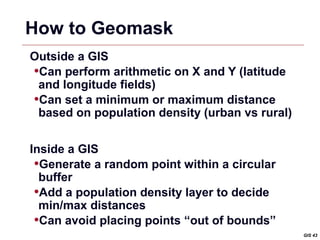 How to Geomask
Outside a GIS
•Can perform arithmetic on X and Y (latitude
 and longitude fields)
•Can set a minimum or maximum distance
 based on population density (urban vs rural)


Inside a GIS
 •Generate a random point within a circular
  buffer
 •Add a population density layer to decide
  min/max distances
 •Can avoid placing points “out of bounds”
                                                GIS 43
 