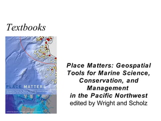 Textbooks


            Place Matters: Geospatial
            Tools for Marine Science,
                Conservation, and
                   Management
             in the Pacific Northwest
             edited by Wright and Scholz
 